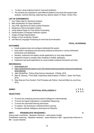 58
 To learn using analytical tools for real world problems.
 The students are expected to used different platforms and tools that support data
analysis, machine learning, deep learning, Apache Spark, R, Weka, Tensor Flow,
LIST OF EXPERIMENTS:
1. Use Twitter data for Sentiment Analysis
2. Mail classification for Spam Detection
3. Use of ML algorithms for Stock market Prediction
4. Designing a Recommendation System
5. Using Apache Spark for Time Series Forecasting
6. Implementation of Disease Prediction System
7. Usage of Image Segmentation
8. Design a Face recognition System
9. Use Natural Language Processing for short text Summarization
TOTAL: 60 PERIODS
OUTCOMES:
 Install analytical tools and configure distributed file system.
 Have skills in developing and executing analytical procedures in various distributed
frameworks and databases.
 Develop, implement and deploy simple applications on very large datasets.
 Implement simple to complex data modeling in NoSQL databases.
 Implement real world applications by using suitable analytical framework and tools.
REFERENCES:
1. www.kaggle.com
2. https://amankharwal.medium.com/130-machine-learning-projects-solved-and-explained-
605d188fb392
3. Jake VanderPlas, “Python Data Science Handbook”, O’Reilly, 2016.
4. Allen B. Downey, “Think Stats: Exploratory Data Analysis in Python”, Green Tea Press,
2014.
5. Data Science From Scratch: First Principles with Python, Second Edition by Joel Grus,
2019
AD8601
ARTIFICIAL INTELLIGENCE II
L T P C
3 0 0 3
OBJECTIVES:
 To know the underlying structure behind intelligence mathematically.
 To know the logical implications in probabilistic Reasoning.
 To know the automated learning techniques.
 To explore the techniques in Reinforcement Learning.
 To explore artificial intelligence techniques for Robotics.
UNIT I PROBABILISTIC REASONING I 9
Acting under uncertainty – Bayesian inference – naïve bayes models
Probabilistic reasoning – Bayesian networks – exact inference in BN – approximate inference in
BN – causal networks
 