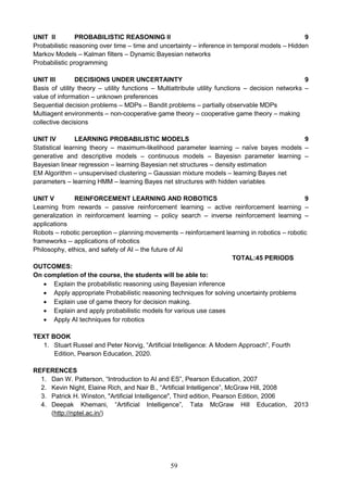 59
UNIT II PROBABILISTIC REASONING II 9
Probabilistic reasoning over time – time and uncertainty – inference in temporal models – Hidden
Markov Models – Kalman filters – Dynamic Bayesian networks
Probabilistic programming
UNIT III DECISIONS UNDER UNCERTAINTY 9
Basis of utility theory – utility functions – Multiattribute utility functions – decision networks –
value of information – unknown preferences
Sequential decision problems – MDPs – Bandit problems – partially observable MDPs
Multiagent environments – non-cooperative game theory – cooperative game theory – making
collective decisions
UNIT IV LEARNING PROBABILISTIC MODELS 9
Statistical learning theory – maximum-likelihood parameter learning – naïve bayes models –
generative and descriptive models – continuous models – Bayesisn parameter learning –
Bayesian linear regression – learning Bayesian net structures – density estimation
EM Algorithm – unsupervised clustering – Gaussian mixture models – learning Bayes net
parameters – learning HMM – learning Bayes net structures with hidden variables
UNIT V REINFORCEMENT LEARNING AND ROBOTICS 9
Learning from rewards – passive reinforcement learning – active reinforcement learning –
generalization in reinforcement learning – policy search – inverse reinforcement learning –
applications
Robots – robotic perception – planning movements – reinforcement learning in robotics – robotic
frameworks -- applications of robotics
Philosophy, ethics, and safety of AI – the future of AI
TOTAL:45 PERIODS
OUTCOMES:
On completion of the course, the students will be able to:
 Explain the probabilistic reasoning using Bayesian inference
 Apply appropriate Probabilistic reasoning techniques for solving uncertainty problems
 Explain use of game theory for decision making.
 Explain and apply probabilistic models for various use cases
 Apply AI techniques for robotics
TEXT BOOK
1. Stuart Russel and Peter Norvig, “Artificial Intelligence: A Modern Approach”, Fourth
Edition, Pearson Education, 2020.
REFERENCES
1. Dan W. Patterson, “Introduction to AI and ES”, Pearson Education, 2007
2. Kevin Night, Elaine Rich, and Nair B., “Artificial Intelligence”, McGraw Hill, 2008
3. Patrick H. Winston, "Artificial Intelligence", Third edition, Pearson Edition, 2006
4. Deepak Khemani, “Artificial Intelligence”, Tata McGraw Hill Education, 2013
(http://nptel.ac.in/)
 