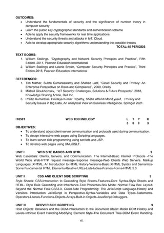 61
OUTCOMES:
 Understand the fundamentals of security and the significance of number theory in
computer security
 Learn the public key cryptographic standards and authentication scheme
 Able to apply the security frameworks for real time applications
 Understand the security threats and attacks in IoT, Cloud.
 Able to develop appropriate security algorithms understanding the possible threats
TOTAL:45 PERIODS
TEXT BOOKS:
1. William Stallings, “Cryptography and Network Security Principles and Practice”, Fifth
Edition, 2011, Pearson Education International
2. William Stallings and Lawrie Brown, “Computer Security Principles and Practice”, Third
Edition,2015, Pearson Education International
REFERENCES:
1. Tim Mather, Subra Kumaraswamy and Shahed Latif, “Cloud Security and Privacy: An
Enterprise Perspective on Risks and Compliance”, 2009, Oreilly
2. Mikhail Gloukhovtsev, “IoT Security: Challenges, Solutions & Future Prospects”, 2018,
Knowledge Sharing Article, Dell Inc.
3. Pradip KumarDas, Hrudaya Kumar Tripathy, Shafiz Affendi Mohd yusuf, Privacy and
Security Issues in Big Data, An Analytical View on Business Intelligence. Springer 2021.
IT8501 WEB TECHNOLOGY L T P C
3 0 0 3
OBJECTIVES:
 To understand about client-server communication and protocols used during communication.
 To design interactive web pages using Scripting languages.
 To learn server side programming using servlets and JSP.
 To develop web pages using XML/XSLT.
UNIT I WEB SITE BASICS AND HTML 9
Web Essentials: Clients, Servers, and Communication. The Internet-Basic Internet Protocols -The
World Wide Web-HTTP request message-response message-Web Clients Web Servers. Markup
Languages: XHTML. An Introduction to HTML History-Versions-Basic XHTML Syntax and Semantics-
Some Fundamental HTML Elements-Relative URLs-Lists-tables-Frames-Forms-HTML 5.0.
UNIT II CSS AND CLIENT SIDE SCRIPTING 9
Style Sheets: CSS-Introduction to Cascading Style Sheets-Features-Core Syntax-Style Sheets and
HTML- Style Rule Cascading and Inheritance-Text Properties-Box Model Normal Flow Box Layout-
Beyond the Normal Flow-CSS3.0. Client-Side Programming: The JavaScript Language-History and
Versions Introduction JavaScript in Perspective-Syntax-Variables and Data Types-Statements-
Operators-Literals-Functions-Objects-Arrays-Built-in Objects-JavaScript Debuggers.
UNIT III SERVER SIDE SCRIPTING 9
Host Objects: Browsers and the DOM-Introduction to the Document Object Model DOM History and
Levels-Intrinsic Event Handling-Modifying Element Style-The Document Tree-DOM Event Handling-
 