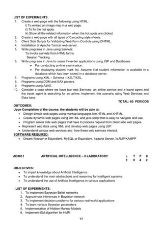 63
LIST OF EXPERIMENTS:
1. Create a web page with the following using HTML.
i) To embed an image map in a web page.
ii) To fix the hot spots.
iii) Show all the related information when the hot spots are clicked
2. Create a web page with all types of Cascading style sheets.
3. Client Side Scripts for Validating Web Form Controls using DHTML.
4. Installation of Apache Tomcat web server.
5. Write programs in Java using Servlets:
To invoke servlets from HTML forms.
Session Tracking.
6. Write programs in Java to create three-tier applications using JSP and Databases
 For conducting on-line examination.
 For displaying student mark list. Assume that student information is available in a
database which has been stored in a database server.
7. Programs using XML – Schema – XSLT/XSL.
8. Programs using DOM and SAX parsers.
9. Programs using AJAX.
10. Consider a case where we have two web Services- an airline service and a travel agent and
the travel agent is searching for an airline. Implement this scenario using Web Services and
Data base.
TOTAL: 60 PERIODS
OUTCOMES:
Upon Completion of the course, the students will be able to:
 Design simple web pages using markup languages like HTML and XHTML.
 Create dynamic web pages using DHTML and java script that is easy to navigate and use.
 Program server side web pages that have to process request from client side web pages.
 Represent web data using XML and develop web pages using JSP.
 Understand various web services and how these web services interact.
SOFTWARE REQUIRED:
 Dream Weaver or Equivalent, MySQL or Equivalent, Apache Server, WAMP/XAMPP
AD8611 ARTIFICIAL INTELLIGENCE – II LABORATORY L T P C
0 0 4 2
OBJECTIVES:
 To impart knowledge about Artificial Intelligence.
 To understand the main abstractions and reasoning for intelligent systems.
 To understand the use of Artificial Intelligence in various applications
LIST OF EXPERIMENTS:
1. To implement Bayesian Belief networks
2. Approximate inferences in Bayesian network
3. To implement decision problems for various real-world applications
4. To learn various Bayesian parameters
5. Implementation of Hidden Markov Models
6. Implement EM algorithm for HMM
 