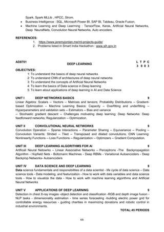 66
Spark, Spark MLLib , HPCC, Strom.
 Business Intelligence : SQL, Microsoft Power BI, SAP BI, Tableau, Oracle Fusion,
 Machine Learning and Deep Learrning : TensorFlow, Keras, Artificial Neural Networks,
Deep NeuralNets, Convolution Neural Networks, Auto encoders.
REFERENCES:
1. https://www.jeremyjordan.me/ml-projects-guide/
2. Problems listed in Smart India Hackathon : www.sih.gov.in
AD8701
DEEP LEARNING
L T P C
3 0 0 3
OBJECTIVES:
1: To understand the basics of deep neural networks
2: To understand CNN of architectures of deep neural networks
3: To understand the concepts of Artificial Neural Networks
4: To learn the basics of Data science in Deep learning
5: To learn about applications of deep learning in AI and Data Science
UNIT I DEEP NETWORKS BASICS 9
Linear Algebra: Scalars -- Vectors -- Matrices and tensors; Probability Distributions -- Gradient-
based Optimization – Machine Learning Basics: Capacity -- Overfitting and underfitting --
Hyperparameters and validation sets -- Estimators -- Bias and variance
-- Stochastic gradient descent -- Challenges motivating deep learning; Deep Networks: Deep
feedforward networks; Regularization -- Optimization.
UNIT II CONVOLUTIONAL NEURAL NETWORKS 9
Convolution Operation -- Sparse Interactions -- Parameter Sharing -- Equivariance -- Pooling --
Convolution Variants: Strided -- Tiled -- Transposed and dilated convolutions; CNN Learning:
Nonlinearity Functions -- Loss Functions -- Regularization -- Optimizers -- Gradient Computation.
UNIT III DEEP LEARNING ALGORITHMS FOR AI 9
Artificail Neural Netowrks – Linear Associative Networks – Perceptrons -The Backpropagation
Algorithm - Hopfield Nets - Boltzmann Machines - Deep RBMs - Variational Autoencoders - Deep
Backprop Networks- Autoencoders
UNIT IV DATA SCIENCE AND DEEP LEARNING 9
Data science fundamentals and responsibilities of a data scientist - life cycle of data science – Data
science tools - Data modeling, and featurization - How to work with data variables and data science
tools - How to visualize the data - How to work with machine learning algorithms and Artificial
Neural Networks
UNIT V APPLICATIONS OF DEEP LEARNING 9
Detection in chest X-ray images -object detection and classification -RGB and depth image fusion -
NLP tasks - dimensionality estimation - time series forecasting -building electric power grid for
controllable energy resources - guiding charities in maximizing donations and robotic control in
industrial environments.
TOTAL:45 PERIODS
 