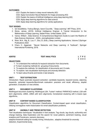 67
OUTCOMES:
CO1: Explain the basics in deep neural networks (K2)
CO2: Apply Convolution Neural Network for image processing (K3)
CO3: Explain the basics of Artificial Intelligence using deep learning (K2)
CO4: Apply deep learning algorithms for data science
CO5: Apply deep learning algorithms for variety applications
TEXT BOOKS:
1. Ian Goodfellow, Yoshua Bengio, Aaron Courville, ``Deep Learning'', MIT Press, 2016
2. Stone, James. (2019). Artificial Intelligence Engines: A Tutorial Introduction to the
Mathematics of Deep Learning, Sebtel Press, United States, 2019
3. Vance, William , Data Science: A Comprehensive Beginners Guide to Learn the Realms of
Data Science (Hardcover - 2020), Joiningthedotstv Limited
4. Wani, M.A., Raj, B., Luo, F., Dou, D. (Eds.), Deep Learning Applications, Volume 3,Springer
Publications 2022
5. Charu C. Aggarwal, ``Neural Networks and Deep Learning: A Textbook'', Springer
International Punlishing, 2018.
AD8702 TEXT ANALYTICS L T P C
3 0 0 3
OBJECTIVES:
1: To understand the methods for keyword extraction from documents.
2: To learn clustering methods for grouping of documents.
3: To explore the methods for classification of documents and E-mails.
4: To explore text visualization techniques and anomaly detection.
5: To learn about Events and trends in text streams
UNIT I TEXT EXTRACTION 9
Introduction- Rapid automatic keyword extraction: candidate keywords, keyword scores, adjoining
keywords, extracted keywords-Benchmark evaluation: precision and recall, efficiency, stoplist
generation, Evaluation on new articles.
UNIT II DOCUMENT CLUSTERING 9
Multilingual document clustering: Multilingual LSA, Tucker1 method, PARAFAC2 method, LSA with
term alignments, LMSA, LMSA with term alignments; Constrained clustering with k-means type
algorithms.
UNIT III CONTENT BASED CLASSIFICATION 8
Classification algorithms for Document Classification, Content-based spam email classification,
Utilizing nonnegative matrix factorization for email classification problems.
UNIT IV ANOMALY AND TREND DETECTION 9
Text visualization techniques: Visualization in text analysis, Tag clouds, tag clouds, authorship and
change tracking, Data Exploration and the search for noval patterns, sentiment tracking, visual
analytics and FutureLens, scenario discovery.
adaptive threshold setting for novelty mining: Introduction, adaptive threshold for anomaly
detection, Experimental study.
 