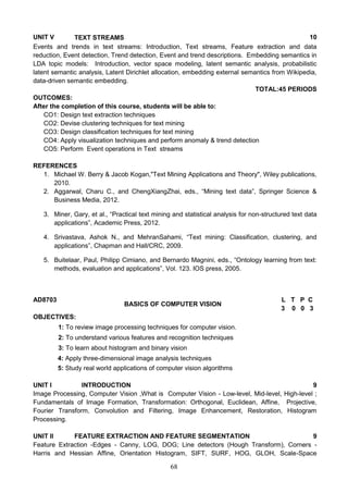 68
UNIT V TEXT STREAMS 10
Events and trends in text streams: Introduction, Text streams, Feature extraction and data
reduction, Event detection, Trend detection, Event and trend descriptions. Embedding semantics in
LDA topic models: Introduction, vector space modeling, latent semantic analysis, probabilistic
latent semantic analysis, Latent Dirichlet allocation, embedding external semantics from Wikipedia,
data-driven semantic embedding.
TOTAL:45 PERIODS
OUTCOMES:
After the completion of this course, students will be able to:
CO1: Design text extraction techniques
CO2: Devise clustering techniques for text mining
CO3: Design classification techniques for text mining
CO4: Apply visualization techniques and perform anomaly & trend detection
CO5: Perform Event operations in Text streams
REFERENCES
1. Michael W. Berry & Jacob Kogan,"Text Mining Applications and Theory", Wiley publications,
2010.
2. Aggarwal, Charu C., and ChengXiangZhai, eds., “Mining text data”, Springer Science &
Business Media, 2012.
3. Miner, Gary, et al., “Practical text mining and statistical analysis for non-structured text data
applications”, Academic Press, 2012.
4. Srivastava, Ashok N., and MehranSahami, “Text mining: Classification, clustering, and
applications”, Chapman and Hall/CRC, 2009.
5. Buitelaar, Paul, Philipp Cimiano, and Bernardo Magnini, eds., “Ontology learning from text:
methods, evaluation and applications”, Vol. 123. IOS press, 2005.
AD8703
BASICS OF COMPUTER VISION
L T P C
3 0 0 3
OBJECTIVES:
1: To review image processing techniques for computer vision.
2: To understand various features and recognition techniques
3: To learn about histogram and binary vision
4: Apply three-dimensional image analysis techniques
5: Study real world applications of computer vision algorithms
UNIT I INTRODUCTION 9
Image Processing, Computer Vision ,What is Computer Vision - Low-level, Mid-level, High-level ;
Fundamentals of Image Formation, Transformation: Orthogonal, Euclidean, Affine, Projective,
Fourier Transform, Convolution and Filtering, Image Enhancement, Restoration, Histogram
Processing.
UNIT II FEATURE EXTRACTION AND FEATURE SEGMENTATION 9
Feature Extraction -Edges - Canny, LOG, DOG; Line detectors (Hough Transform), Corners -
Harris and Hessian Affine, Orientation Histogram, SIFT, SURF, HOG, GLOH, Scale-Space
 