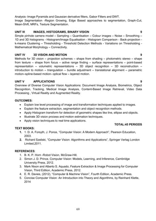 69
Analysis- Image Pyramids and Gaussian derivative filters, Gabor Filters and DWT.
Image Segmentation -Region Growing, Edge Based approaches to segmentation, Graph-Cut,
Mean-Shift, MRFs, Texture Segmentation.
UNIT III IMAGES, HISTOGRAMS, BINARY VISION 9
Simple pinhole camera model – Sampling – Quantisation – Colour images – Noise – Smoothing –
1D and 3D histograms - Histogram/Image Equalisation - Histogram Comparison - Back-projection -
k-means Clustering – Thresholding - Threshold Detection Methods - Variations on Thresholding -
Mathematical Morphology – Connectivity.
UNIT IV 3D VISION AND MOTION 9
Methods for 3D vision – projection schemes – shape from shading – photometric stereo – shape
from texture – shape from focus – active range finding – surface representations – point-based
representation – volumetric representations – 3D object recognition – 3D reconstruction –
introduction to motion – triangulation – bundle adjustment – translational alignment – parametric
motion–spline-based motion- optical flow – layered motion.
UNIT V APPLICATIONS 9
Overview of Diverse Computer Vision Applications: Document Image Analysis, Biometrics, Object
Recognition, Tracking, Medical Image Analysis, Content-Based Image Retrieval, Video Data
Processing , Virtual Reality and Augmented Reality.
OUTCOMES:
 Explain low level processing of image and transformation techniques applied to images.
 Explain the feature extraction, segmentation and object recognition methods.
 Apply Histogram transform for detection of geometric shapes like line, ellipse and objects.
 Illustrate 3D vision process and motion estimation techniques.
 Apply vision techniques to real time applications.
TOTAL:45 PERIODS
TEXT BOOKS:
1. 1. D. A. Forsyth, J. Ponce, “Computer Vision: A Modern Approach”, Pearson Education,
2003.
2. Richard Szeliski, “Computer Vision: Algorithms and Applications”, Springer Verlag London
Limited,2011.
REFERENCES:
1. B. K. P. Horn -Robot Vision, McGraw-Hill.
2. Simon J. D. Prince, Computer Vision: Models, Learning, and Inference, Cambridge
University Press, 2012.
3. Mark Nixon and Alberto S. Aquado, Feature Extraction & Image Processing for Computer
Vision, Third Edition, Academic Press, 2012.
4. E. R. Davies, (2012), “Computer & Machine Vision”, Fourth Edition, Academic Press.
5. Concise Computer Vision: An Introduction into Theory and Algorithms, by Reinhard Klette,
2014
 