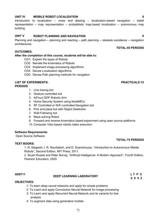 72
UNIT IV MOBILE ROBOT LOCALIZATION 9
Introduction to localization – noise and aliasing – localization-based navigation – belief
representation – map representation – probabilistic map-based localization – autonomous map
building.
UNIT V ROBOT PLANNING AND NAVIGATION 9
Planning and navigation – planning and reacting – path planning – obstacle avoidance – navigation
architectures.
TOTAL:45 PERIODS
OUTCOMES:
After the completion of this course, students will be able to:
CO1: Explain the types of Robots
CO2: Narrate the kinematics of Robots
CO3: Implement image processing algorithms
CO4: Devise Localization algorithms
CO5: Devise Path planning methods for navigation
LIST OF EXPERIMENTS: PRACTICALS:15
PERIODS
1. Line tracing bot
2. Gesture controlled bot
3. 4(Four) DOF Robotic Arm
4. Home Security System using NodeMCU
5. RF Controlled or WiFi controlled Navigation bot
6. Pick and place bot with Object Detetction
7. Wall Following bot
8. Maze solving Robot
9. Forward and reverse kinematics based experiment using open source platforms
10. Computer Visio based robotic tasks execution
Software Requirements:
Open Source Software
TOTAL:75 PERIODS
TEXT BOOKS:
1. R. Siegwart, I. R. Nourbaksh, and D. Scarramuzza, “Introduction to Autonomous Mobile
Robots”, Second Edition, MIT Press, 2011.
2. Stuart Russel and Peter Norvig, “Artificial Intelligence: A Modern Approach”, Fourth Edition,
Pearson Education, 2020.
AD8711
DEEP LEARNING LABORATORY
L T P C
0 0 4 2
OBJECTIVES:
1: To learn deep neural networks and apply for simple problems
2: To Learn and apply Convolution Neural Network for image processing
3: To Learn and apply Recurrent Neural Network and its variants for text
analysis
4: To augment data using generative models
 