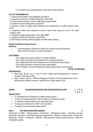 73
5: To explore real world applications with deep neural networks
LIST OF EXPERIMENTS:
1. Solving XOR problem using Multilayer perceptron
2. Implement character and Digit Recognition using ANN.
3. Implement the analysis of X-ray image using autoencoders
4. Implement Speech Recognition using NLP
5. Develop a code to design object detection and classification for traffic analysis using
CNN
6. Implement online fraud detection of share market data using any one of the data
analytics tools.
7. Implement image augmentation using deep RBM.
8. Implement Sentiment Analysis using LSTM.
9. Mini Project: Number plate recognition of traffic video analysis.
Hardware/Software Requirements
Software:
• Understanding on Working of Colab and Transfer Learning Networks
• High end GPU Systems ( Huge Computation)
OUTCOMES:
CO1: Apply deep neural network for simple problems
CO2: Apply Convolution Neural Network for image processing
CO3: Apply Recurrent Neural Network and its variants for text analysis
CO4: Apply generative models for data augmentation
CO5: Develop a real world application using suitable deep neural networks
TOTAL:60 PERIODS
REFERENCES
1. Wani, M.A., Raj, B., Luo, F., Dou, D. (Eds.), "Deep Learning Applications", Volume 3,
Springer Publications 2022.
2. Stone, James. (2019), " Artificial Intelligence Engines: A Tutorial Introduction to the
Mathematics of Deep Learning", Sebtel Press, United States, 2019
EC8691 MICROPROCESSORS AND MICROCONTROLLERS L T P C
3 0 0 3
OBJECTIVES:
 To understand the Architecture of 8086 microprocessor.
 To learn the design aspects of I/O and Memory Interfacing circuits.
 To interface microprocessors with supporting chips.
 To study the Architecture of 8051 microcontroller.
 To design a microcontroller based system
UNIT I THE 8086 MICROPROCESSOR 9
Introduction to 8086 – Microprocessor architecture – Addressing modes - Instruction set and
assembler directives – Assembly language programming – Modular Programming - Linking and
Relocation - Stacks - Procedures – Macros – Interrupts and interrupt service routines – Byte and
String Manipulation.
 