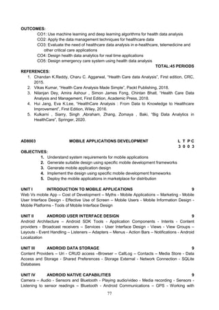 77
OUTCOMES:
CO1: Use machine learning and deep learning algorithms for health data analysis
CO2: Apply the data management techniques for healthcare data
CO3: Evaluate the need of healthcare data analysis in e-healthcare, telemedicine and
other critical care applications
CO4: Design health data analytics for real time applications
CO5: Design emergency care system using health data analysis
TOTAL:45 PERIODS
REFERENCES:
1. Chandan K.Reddy, Charu C. Aggarwal, “Health Care data Analysis”, First edition, CRC,
2015.
2. Vikas Kumar, “Health Care Analysis Made Simple”, Packt Publishing, 2018.
3. Nilanjan Dey, Amira Ashour , Simon James Fong, Chintan Bhatl, “Health Care Data
Analysis and Management, First Edition, Academic Press, 2018.
4. Hui Jang, Eva K.Lee, “HealthCare Analysis : From Data to Knowledge to Healthcare
Improvement”, First Edition, Wiley, 2016.
5. Kulkarni , Siarry, Singh ,Abraham, Zhang, Zomaya , Baki, “Big Data Analytics in
HealthCare”, Springer, 2020.
AD8003 MOBILE APPLICATIONS DEVELOPMENT L T P C
3 0 0 3
OBJECTIVES:
1. Understand system requirements for mobile applications
2. Generate suitable design using specific mobile development frameworks
3. Generate mobile application design
4. Implement the design using specific mobile development frameworks
5. Deploy the mobile applications in marketplace for distribution
UNIT I INTRODUCTION TO MOBILE APPLICATIONS 9
Web Vs mobile App – Cost of Development – Myths - Mobile Applications – Marketing - Mobile
User Interface Design - Effective Use of Screen – Mobile Users - Mobile Information Design -
Mobile Platforms - Tools of Mobile Interface Design
UNIT II ANDROID USER INTERFACE DESIGN 9
Android Architecture – Android SDK Tools - Application Components - Intents - Content
providers - Broadcast receivers – Services - User Interface Design - Views - View Groups –
Layouts - Event Handling – Listeners – Adapters – Menus - Action Bars – Notifications - Android
Localization
UNIT III ANDROID DATA STORAGE 9
Content Providers – Uri - CRUD access –Browser – CallLog – Contacts – Media Store - Data
Access and Storage - Shared Preferences - Storage External - Network Connection - SQLite
Databases
UNIT IV ANDROID NATIVE CAPABILITIES 9
Camera – Audio - Sensors and Bluetooth - Playing audio/video - Media recording - Sensors -
Listening to sensor readings – Bluetooth - Android Communications – GPS - Working with
 