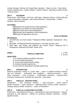 78
Location Manager, Working with Google Maps extensions - Maps via intent - Map Activity -
Location based Services - Location Updates - Location Providers - Selecting a Location Provider
- Finding Location
UNIT V IOS DESIGN 9
iPhone Craze – iOS Features – iOS Tools - iOS Project – Objective C Basics – Building iOS App
– Actions and Outlets – Delegates - User Interface Elements – Accelerometer – Location
Handling - SQLite Database
OUTCOMES:
CO1:Describe the requirements for mobile applications
CO2:Design user interface for mobile applications
CO3:Store mobile data of android applications
CO4:Evaluate native capabilities of android applications
CO5:Design iOS applications with tools
TOTAL:45 PERIODS
REFERENCES:
1. Jeff McWherter and Scott Gowell, "Professional Mobile Application Development", Wrox,
2012.
2. Reto Meier, “Professional Android 4 Development”, John Wiley and Sons, 2012.
3. David Mark, Jack Nutting, Jeff LaMarche and Frederic Olsson, “Beginning iOS 6
Development: Exploring the iOS SDK”, Apress, 2013.
AD8004
PARALLEL COMPUTING
L T P C
3 0 0 3
OBJECTIVES:
1: To understand different parallelism techniques.
2: To know parallel architecture.
3: To learn about parallel algorithm design
4: Understand parallel programming
5: Learn about the interpretation of parallel programmng
UNIT I INTRODUCTION 9
Historical progression leading to current state – types of parallism including temporal,
data and functional. Instructional level parallelism – pipelined processors – super
scalar processors – VLIW processors – multithreaded processors – proposed future
processors including trace, multiscalar and super flow – case studies
UNIT II PARALLEL ARCHITECTURES 9
Classification – inter connection networks – vector computers – shared memory
parallel computers – cache coherence – distributed shared memory parallel computers –
message passing parallel computers – cluster of workstations.
UNIT III PARALLEL ALGORITHMS PLATFORM 9
Preliminaries – decomposition techniques – characteristics of tasks and interactions – mapping
techniques for load balancing – methods for containing interaction overheads – parallel
algorithm models.
 