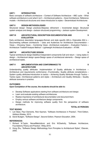 81
UNIT I INTRODUCTION 9
Basic concepts of software architecture – Context of Software Architecture – ABC cycle – What
software architecture is and what it isn’t – Architectural patterns – Good Architecture- Reference
models – Architectural structures and views-Introduction to styles – Decentralized Architectures
UNIT II DESIGN METHODOLOGIES 9
Structured design- Design practices-Stepwise refinement – Incremental design- Structured
system analysis and design –Jackson structured programming – Jackson system Development.
UNIT III ARCHITECTURAL DESCRIPTION DOCUMENTATION AND
EVALUATION
9
Early architecture description languages-Domain and style specific ADL’s- Extensible ADL’s –
Documenting software architecture – Uses and Audiences for Architecture Documentation –
Views – Choosing Views – Combining Views –Architecture evaluation – Evaluation Factors –
Architecture Tradeoff Analysis Method – Lightweight Architecture Evaluation – ATAM.
UNIT IV ARCHITECTURE DESIGN 9
Typical architectural design-Dataflow-Independent components-Call and return – Using styles in
design – Architectural design space-Design space of architectural elements – Design space of
architectural styles.
UNIT V IMPLEMENTATION AND CONFORMANCE TO
ARCHITECTURE
9
Understanding quality attributes- Implementation of Quality attributes in Architecture –
Architecture and requirements conformance –Functionality– Quality attribute considerations –
System quality attributes-Introduction to tactics – Achieving Quality Attributes through Tactics –
Tactics types –Architectural patterns and styles – Architecture and Quality Attributes – Quality
attribute scenarios in practice.
OUTCOMES:
Upon Completion of the course, the students should be able to:
 Develop Software applications starting from software architecture and design.
 Learn and evaluate existing software architectures.
 Realize importance of architectural documentation and document them.
 Employ various software architecture design components.
 Design methods for improving software quality from the perspective of software
architecture.
TOTAL:45 PERIODS
TEXT BOOKS:
1. Len Bass, Paul Clements, Rick Kazman, “Software Architecture in Practice”, Third Edition,
Addison,Wesley, 2012.
2. David Budgen, “Software Design”, Second Edition, Pearson Education, 2004.
REFERENCES:
1. Richard N.Taylor, NenadMedvidovic and Eric M.Dashofy, “Software Architecture,
Foundations,Theory and Practice”, Wiley 2010.
2. Hong Zhu, “Software Design Methodology from Principles to Architectural Styles”, Elsevier,
2005.
 