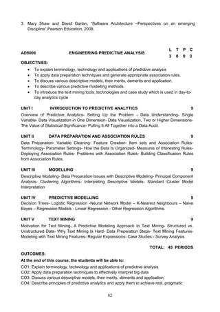 82
3. Mary Shaw and David Garlan, “Software Architecture –Perspectives on an emerging
Discipline”,Pearson Education, 2008.
AD8006 ENGINEERING PREDICTIVE ANALYSIS
L T P C
3 0 0 3
OBJECTIVES:
 To explain terminology, technology and applications of predictive analysis
 To apply data preparation techniques and generate appropriate association rules.
 To discuss various descriptive models, their merits, demerits and application.
 To describe various predictive modelling methods.
 To introduce the text mining tools, technologies and case study which is used in day-to-
day analytics cycle
UNIT I INTRODUCTION TO PREDICTIVE ANALYTICS 9
Overview of Predictive Analytics- Setting Up the Problem - Data Understanding- Single
Variable- Data Visualization in One Dimension- Data Visualization, Two or Higher Dimensions-
The Value of Statistical Significance- Pulling It All Together into a Data Audit.
UNIT II DATA PREPARATION AND ASSOCIATION RULES 9
Data Preparation- Variable Cleaning- Feature Creation- Item sets and Association Rules-
Terminology- Parameter Settings- How the Data Is Organized- Measures of Interesting Rules-
Deploying Association Rules- Problems with Association Rules- Building Classification Rules
from Association Rules.
UNIT III MODELLING 9
Descriptive Modeling- Data Preparation Issues with Descriptive Modeling- Principal Component
Analysis- Clustering Algorithms- Interpreting Descriptive Models- Standard Cluster Model
Interpretation
UNIT IV PREDICTIVE MODELLING 9
Decision Trees- Logistic Regression -Neural Network Model – K-Nearest Neighbours – Naive
Bayes – Regression Models - Linear Regression - Other Regression Algorithms.
UNIT V TEXT MINING 9
Motivation for Text Mining- A Predictive Modeling Approach to Text Mining- Structured vs.
Unstructured Data- Why Text Mining Is Hard- Data Preparation Steps- Text Mining Features-
Modeling with Text Mining Features- Regular Expressions- Case Studies:- Survey Analysis.
TOTAL: 45 PERIODS
OUTCOMES:
At the end of this course, the students will be able to:
CO1: Explain terminology, technology and applications of predictive analysis
CO2: Apply data preparation techniques to effectively interpret big data
CO3: Discuss various descriptive models, their merits, demerits and application.
CO4: Describe principles of predictive analytics and apply them to achieve real, pragmatic
 