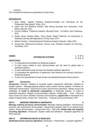 83
solutions.
CO5: Illustrate the features and applications of text mining.
REFERENCES:
1. Dean Abbott, “Applied Predictive Analytics-Principles and Techniques for the
Professional Data Analyst”, Wiley, 2014
2. Jiawei Han and Micheline Kamber, Data Mining Concepts and Techniques, Third
Edition, Elsevier, 2012.
3. Conrad Carlberg, “Predictive Analytics: Microsoft Excel”, 1st Edition, Que Publishing,
2012.
4. Gareth James, Daniela Witten, Trevor Hastie, Robert Tibshirani. An Introduction to
Statistical Learning with Applications in R Springer 2013
5. Alberto Cordoba, “Understanding the Predictive Analytics Lifecycle”, Wiley, 2014
6. Anasse Bari, Mohammad Chaouchi, Tommy Jung, Predictive Analytics for Dummies,
2nd Edition, 2017.
CS8603
DISTRIBUTED SYSTEMS
L T P C
3 0 0 3
OBJECTIVES:
 To understand the foundations of distributed systems.
 To learn issues related to clock Synchronization and the need for global state in
distributed systems.
 To learn distributed mutual exclusion and deadlock detection algorithms.
 To understand the significance of agreement, fault tolerance and recovery protocols in
Distributed Systems.
 To learn the characteristics of peer-to-peer and distributed shared memory systems.
UNIT I Introduction 9
Introduction: Definition –Relation to computer system components –Motivation –Relation to
parallel systems – Message-passing systems versus shared memory systems –Primitives for
distributed communication –Synchronous versus asynchronous executions –Design issues and
challenges. A model of distributed computations: A distributed program –A model of
distributed executions –Models of communication networks –Global state – Cuts –Past and
future cones of an event –Models of process communications. Logical Time: A framework for a
system of logical clocks –Scalar time –Vector time – Physical clock synchronization: NTP.
UNIT II MESSAGE ORDERING & SNAPSHOTS 9
Message ordering and group communication: Message ordering paradigms –Asynchronous
execution with synchronous communication –Synchronous program order on an asynchronous
system –Group communication – Causal order (CO) - Total order. Global state and snapshot
recording algorithms: Introduction –System model and definitions –Snapshot algorithms for
FIFO channels
UNIT III DISTRIBUTED MUTEX & DEADLOCK 9
Distributed mutual exclusion algorithms: Introduction – Preliminaries – Lamport’s algorithm –
 