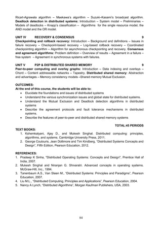 84
Ricart-Agrawala algorithm – Maekawa’s algorithm – Suzuki–Kasami’s broadcast algorithm.
Deadlock detection in distributed systems: Introduction – System model – Preliminaries –
Models of deadlocks – Knapp’s classification – Algorithms for the single resource model, the
AND model and the OR model.
UNIT IV RECOVERY & CONSENSUS 9
Checkpointing and rollback recovery: Introduction – Background and definitions – Issues in
failure recovery – Checkpoint-based recovery – Log-based rollback recovery – Coordinated
checkpointing algorithm – Algorithm for asynchronous checkpointing and recovery. Consensus
and agreement algorithms: Problem definition – Overview of results – Agreement in a failure –
free system – Agreement in synchronous systems with failures.
UNIT V P2P & DISTRIBUTED SHARED MEMORY 9
Peer-to-peer computing and overlay graphs: Introduction – Data indexing and overlays –
Chord – Content addressable networks – Tapestry. Distributed shared memory: Abstraction
and advantages – Memory consistency models –Shared memory Mutual Exclusion.
OUTCOMES:
At the end of this course, the students will be able to:
 Elucidate the foundations and issues of distributed systems
 Understand the various synchronization issues and global state for distributed systems.
 Understand the Mutual Exclusion and Deadlock detection algorithms in distributed
systems
 Describe the agreement protocols and fault tolerance mechanisms in distributed
systems.
 Describe the features of peer-to-peer and distributed shared memory systems
TOTAL:45 PERIODS
TEXT BOOKS:
1. Kshemkalyani, Ajay D., and Mukesh Singhal. Distributed computing: principles,
algorithms, and systems. Cambridge University Press, 2011.
2. George Coulouris, Jean Dollimore and Tim Kindberg, “Distributed Systems Concepts and
Design”, Fifth Edition, Pearson Education, 2012.
REFERENCES:
1. Pradeep K Sinha, "Distributed Operating Systems: Concepts and Design", Prentice Hall of
India, 2007.
2. Mukesh Singhal and Niranjan G. Shivaratri. Advanced concepts in operating systems.
McGraw-Hill, Inc., 1994.
3. Tanenbaum A.S., Van Steen M., “Distributed Systems: Principles and Paradigms”, Pearson
Education, 2007.
4. Liu M.L., “Distributed Computing, Principles and Applications”, Pearson Education, 2004.
5. Nancy A Lynch, “Distributed Algorithms”, Morgan Kaufman Publishers, USA, 2003.
 