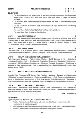 85
CS8072 AGILE METHODOLOGIES L T P C
3 0 0 3
OBJECTIVES:
 To provide students with a theoretical as well as practical understanding of agile software
development practices and how small teams can apply them to create high-quality
software.
 To provide a good understanding of software design and a set of software technologies
and APIs.
 To do a detailed examination and demonstration of Agile development and testing
techniques.
 To understand the benefits and pitfalls of working in an Agile team.
 To understand Agile development and testing.
UNIT I AGILE METHODOLOGY 9
Theories for Agile Management – Agile Software Development – Traditional Model vs. Agile Model
- Classification of Agile Methods – Agile Manifesto and Principles – Agile Project Management –
Agile Team Interactions – Ethics in Agile Teams - Agility in Design, Testing – Agile
Documentations – Agile Drivers, Capabilities and Values
UNIT II AGILE PROCESSES 9
Lean Production - SCRUM, Crystal, Feature Driven Development- Adaptive Software Development
- Extreme Programming: Method Overview – Lifecycle – Work Products, Roles and Practices.
UNIT III AGILITY AND KNOWLEDGE MANAGEMENT 9
Agile Information Systems – Agile Decision Making - Earl‘S Schools of KM – Institutional
Knowledge Evolution Cycle – Development, Acquisition, Refinement, Distribution, Deployment ,
Leveraging – KM in Software Engineering – Managing Software Knowledge – Challenges of
Migrating to Agile Methodologies – Agile Knowledge Sharing – Role of Story-Cards – Story-Card
Maturity Model (SMM).
UNIT IV AGILITY AND REQUIREMENTS ENGINEERING 9
Impact of Agile Processes in RE–Current Agile Practices – Variance – Overview of RE Using Agile
– Managing Unstable Requirements – Requirements Elicitation – Agile Requirements Abstraction
Model – Requirements Management in Agile Environment, Agile Requirements Prioritization –
Agile Requirements Modeling and Generation – Concurrency in Agile Requirements Generation.
UNIT V AGILITY AND QUALITY ASSURANCE 9
Agile Product Development – Agile Metrics – Feature Driven Development (FDD) – Financial and
Production Metrics in FDD – Agile Approach to Quality Assurance - Test Driven Development –
Agile Approach in Global Software Development.
TOTAL: 45 PERIODS
OUTCOMES:
Upon completion of the course, the students will be able to:
 Realize the importance of interacting with business stakeholders in determining the
requirements for a software system
 Perform iterative software development processes: how to plan them, how to execute them.
 Point out the impact of social aspects on software development success.
 
