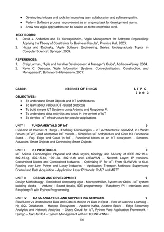 86
 Develop techniques and tools for improving team collaboration and software quality.
 Perform Software process improvement as an ongoing task for development teams.
 Show how agile approaches can be scaled up to the enterprise level.
TEXT BOOKS:
1. David J. Anderson and Eli Schragenheim, “Agile Management for Software Engineering:
Applying the Theory of Constraints for Business Results”, Prentice Hall, 2003.
2. Hazza and Dubinsky, “Agile Software Engineering, Series: Undergraduate Topics in
Computer Science”, Springer, 2009.
REFERENCES:
1. Craig Larman, “Agile and Iterative Development: A Manager‘s Guide”, Addison-Wesley, 2004.
2. Kevin C. Desouza, “Agile Information Systems: Conceptualization, Construction, and
Management”, Butterworth-Heinemann, 2007.
CS8081 INTERNET OF THINGS L T P C
3 0 0 3
OBJECTIVES:
 To understand Smart Objects and IoT Architectures
 To learn about various IOT-related protocols
 To build simple IoT Systems using Arduino and Raspberry Pi.
 To understand data analytics and cloud in the context of IoT
 To develop IoT infrastructure for popular applications
UNIT I FUNDAMENTALS OF IoT 9
Evolution of Internet of Things - Enabling Technologies – IoT Architectures: oneM2M, IoT World
Forum (IoTWF) and Alternative IoT models – Simplified IoT Architecture and Core IoT Functional
Stack -– Fog, Edge and Cloud in IoT – Functional blocks of an IoT ecosystem – Sensors,
Actuators, Smart Objects and Connecting Smart Objects
UNIT II IoT PROTOCOLS 9
IoT Access Technologies: Physical and MAC layers, topology and Security of IEEE 802.15.4,
802.15.4g, 802.15.4e, 1901.2a, 802.11ah and LoRaWAN – Network Layer: IP versions,
Constrained Nodes and Constrained Networks – Optimizing IP for IoT: From 6LoWPAN to 6Lo,
Routing over Low Power and Lossy Networks – Application Transport Methods: Supervisory
Control and Data Acquisition – Application Layer Protocols: CoAP and MQTT
UNIT III DESIGN AND DEVELOPMENT 9
Design Methodology - Embedded computing logic - Microcontroller, System on Chips - IoT system
building blocks - Arduino - Board details, IDE programming - Raspberry Pi - Interfaces and
Raspberry Pi with Python Programming.
UNIT IV DATA ANALYTICS AND SUPPORTING SERVICES 9
Structured Vs Unstructured Data and Data in Motion Vs Data in Rest – Role of Machine Learning –
No SQL Databases – Hadoop Ecosystem – Apache Kafka, Apache Spark – Edge Streaming
Analytics and Network Analytics – Xively Cloud for IoT, Python Web Application Framework –
Django – AWS for IoT – System Management with NETCONF-YANG
 