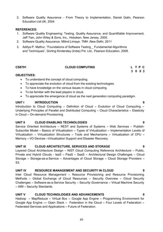 89
2. Software Quality Assurance - From Theory to Implementation, Daniel Galin, Pearson
Education Ltd UK, 2004
REFERENCES:
1. Software Quality Engineering: Testing, Quality Assurance, and Quantifiable Improvement,
Jeff Tian, John Wiley & Sons, Inc., Hoboken, New Jersey. 2005.
2. Software Quality Assurance, Milind Limaye, TMH ,New Delhi, 2011
3. Aditya P. Mathur, “Foundations of Software Testing _ Fundamental Algorithms
and Techniques”, Dorling Kindersley (India) Pvt. Ltd., Pearson Education, 2008.
CS8791 CLOUD COMPUTING L T P C
3 0 0 3
OBJECTIVES:
 To understand the concept of cloud computing.
 To appreciate the evolution of cloud from the existing technologies.
 To have knowledge on the various issues in cloud computing.
 To be familiar with the lead players in cloud.
 To appreciate the emergence of cloud as the next generation computing paradigm.
UNIT I INTRODUCTION 9
Introduction to Cloud Computing – Definition of Cloud – Evolution of Cloud Computing –
Underlying Principles of Parallel and Distributed Computing – Cloud Characteristics – Elasticity
in Cloud – On-demand Provisioning
UNIT II CLOUD ENABLING TECHNOLOGIES 9
Service Oriented Architecture – REST and Systems of Systems – Web Services – Publish-
Subscribe Model – Basics of Virtualization – Types of Virtualization – Implementation Levels of
Virtualization – Virtualization Structures – Tools and Mechanisms – Virtualization of CPU –
Memory – I/O Devices –Virtualization Support and Disaster Recovery.
UNIT III CLOUD ARCHITECTURE, SERVICES AND STORAGE 9
Layered Cloud Architecture Design – NIST Cloud Computing Reference Architecture – Public,
Private and Hybrid Clouds - laaS – PaaS – SaaS – Architectural Design Challenges – Cloud
Storage – Storage-as-a-Service – Advantages of Cloud Storage – Cloud Storage Providers –
S3.
UNIT IV RESOURCE MANAGEMENT AND SECURITY IN CLOUD 9
Inter Cloud Resource Management – Resource Provisioning and Resource Provisioning
Methods – Global Exchange of Cloud Resources – Security Overview – Cloud Security
Challenges – Software-as-a-Service Security – Security Governance – Virtual Machine Security
– IAM – Security Standards.
UNIT V CLOUD TECHNOLOGIES AND ADVANCEMENTS 9
Hadoop – MapReduce – Virtual Box -- Google App Engine – Programming Environment for
Google App Engine –– Open Stack – Federation in the Cloud – Four Levels of Federation –
Federated Services and Applications – Future of Federation.
 