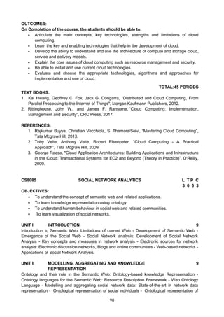 90
OUTCOMES:
On Completion of the course, the students should be able to:
 Articulate the main concepts, key technologies, strengths and limitations of cloud
computing.
 Learn the key and enabling technologies that help in the development of cloud.
 Develop the ability to understand and use the architecture of compute and storage cloud,
service and delivery models.
 Explain the core issues of cloud computing such as resource management and security.
 Be able to install and use current cloud technologies.
 Evaluate and choose the appropriate technologies, algorithms and approaches for
implementation and use of cloud.
TOTAL:45 PERIODS
TEXT BOOKS:
1. Kai Hwang, Geoffrey C. Fox, Jack G. Dongarra, "Distributed and Cloud Computing, From
Parallel Processing to the Internet of Things", Morgan Kaufmann Publishers, 2012.
2. Rittinghouse, John W., and James F. Ransome, “Cloud Computing: Implementation,
Management and Security”, CRC Press, 2017.
REFERENCES:
1. Rajkumar Buyya, Christian Vecchiola, S. ThamaraiSelvi, “Mastering Cloud Computing”,
Tata Mcgraw Hill, 2013.
2. Toby Velte, Anthony Velte, Robert Elsenpeter, "Cloud Computing - A Practical
Approach”, Tata Mcgraw Hill, 2009.
3. George Reese, "Cloud Application Architectures: Building Applications and Infrastructure
in the Cloud: Transactional Systems for EC2 and Beyond (Theory in Practice)”, O'Reilly,
2009.
CS8085 SOCIAL NETWORK ANALYTICS L T P C
3 0 0 3
OBJECTIVES:
 To understand the concept of semantic web and related applications.
 To learn knowledge representation using ontology.
 To understand human behaviour in social web and related communities.
 To learn visualization of social networks.
UNIT I INTRODUCTION 9
Introduction to Semantic Web: Limitations of current Web - Development of Semantic Web -
Emergence of the Social Web - Social Network analysis: Development of Social Network
Analysis - Key concepts and measures in network analysis - Electronic sources for network
analysis: Electronic discussion networks, Blogs and online communities - Web-based networks -
Applications of Social Network Analysis.
UNIT II MODELLING, AGGREGATING AND KNOWLEDGE
REPRESENTATION
9
Ontology and their role in the Semantic Web: Ontology-based knowledge Representation -
Ontology languages for the Semantic Web: Resource Description Framework - Web Ontology
Language - Modelling and aggregating social network data: State-of-the-art in network data
representation - Ontological representation of social individuals - Ontological representation of
 