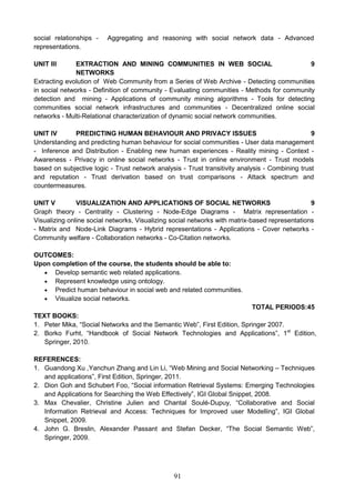 91
social relationships - Aggregating and reasoning with social network data - Advanced
representations.
UNIT III EXTRACTION AND MINING COMMUNITIES IN WEB SOCIAL
NETWORKS
9
Extracting evolution of Web Community from a Series of Web Archive - Detecting communities
in social networks - Definition of community - Evaluating communities - Methods for community
detection and mining - Applications of community mining algorithms - Tools for detecting
communities social network infrastructures and communities - Decentralized online social
networks - Multi-Relational characterization of dynamic social network communities.
UNIT IV PREDICTING HUMAN BEHAVIOUR AND PRIVACY ISSUES 9
Understanding and predicting human behaviour for social communities - User data management
- Inference and Distribution - Enabling new human experiences - Reality mining - Context -
Awareness - Privacy in online social networks - Trust in online environment - Trust models
based on subjective logic - Trust network analysis - Trust transitivity analysis - Combining trust
and reputation - Trust derivation based on trust comparisons - Attack spectrum and
countermeasures.
UNIT V VISUALIZATION AND APPLICATIONS OF SOCIAL NETWORKS 9
Graph theory - Centrality - Clustering - Node-Edge Diagrams - Matrix representation -
Visualizing online social networks, Visualizing social networks with matrix-based representations
- Matrix and Node-Link Diagrams - Hybrid representations - Applications - Cover networks -
Community welfare - Collaboration networks - Co-Citation networks.
OUTCOMES:
Upon completion of the course, the students should be able to:
 Develop semantic web related applications.
 Represent knowledge using ontology.
 Predict human behaviour in social web and related communities.
 Visualize social networks.
TOTAL PERIODS:45
TEXT BOOKS:
1. Peter Mika, “Social Networks and the Semantic Web”, First Edition, Springer 2007.
2. Borko Furht, “Handbook of Social Network Technologies and Applications”, 1st
Edition,
Springer, 2010.
REFERENCES:
1. Guandong Xu ,Yanchun Zhang and Lin Li, “Web Mining and Social Networking – Techniques
and applications”, First Edition, Springer, 2011.
2. Dion Goh and Schubert Foo, “Social information Retrieval Systems: Emerging Technologies
and Applications for Searching the Web Effectively”, IGI Global Snippet, 2008.
3. Max Chevalier, Christine Julien and Chantal Soulé-Dupuy, “Collaborative and Social
Information Retrieval and Access: Techniques for Improved user Modelling”, IGI Global
Snippet, 2009.
4. John G. Breslin, Alexander Passant and Stefan Decker, “The Social Semantic Web”,
Springer, 2009.
 