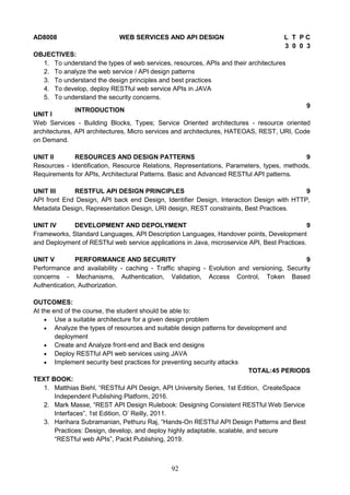 92
AD8008 WEB SERVICES AND API DESIGN L T P C
3 0 0 3
OBJECTIVES:
1. To understand the types of web services, resources, APIs and their architectures
2. To analyze the web service / API design patterns
3. To understand the design principles and best practices
4. To develop, deploy RESTful web service APIs in JAVA
5. To understand the security concerns.
UNIT I
INTRODUCTION
9
Web Services - Building Blocks, Types; Service Oriented architectures - resource oriented
architectures, API architectures, Micro services and architectures, HATEOAS, REST, URI, Code
on Demand.
UNIT II RESOURCES AND DESIGN PATTERNS 9
Resources - Identification, Resource Relations, Representations, Parameters, types, methods,
Requirements for APIs, Architectural Patterns. Basic and Advanced RESTful API patterns.
UNIT III RESTFUL API DESIGN PRINCIPLES 9
API front End Design, API back end Design, Identifier Design, Interaction Design with HTTP,
Metadata Design, Representation Design, URI design, REST constraints, Best Practices.
UNIT IV DEVELOPMENT AND DEPOLYMENT 9
Frameworks, Standard Languages, API Description Languages, Handover points, Development
and Deployment of RESTful web service applications in Java, microservice API, Best Practices.
UNIT V PERFORMANCE AND SECURITY 9
Performance and availability - caching - Traffic shaping - Evolution and versioning, Security
concerns - Mechanisms, Authentication, Validation, Access Control, Token Based
Authentication, Authorization.
OUTCOMES:
At the end of the course, the student should be able to:
 Use a suitable architecture for a given design problem
 Analyze the types of resources and suitable design patterns for development and
deployment
 Create and Analyze front-end and Back end designs
 Deploy RESTful API web services using JAVA
 Implement security best practices for preventing security attacks
TOTAL:45 PERIODS
TEXT BOOK:
1. Matthias Biehl, “RESTful API Design, API University Series, 1st Edition, CreateSpace
Independent Publishing Platform, 2016.
2. Mark Masse, “REST API Design Rulebook: Designing Consistent RESTful Web Service
Interfaces”, 1st Edition, O’ Reilly, 2011.
3. Harihara Subramanian, Pethuru Raj, “Hands-On RESTful API Design Patterns and Best
Practices: Design, develop, and deploy highly adaptable, scalable, and secure
“RESTful web APIs”, Packt Publishing, 2019.
 
