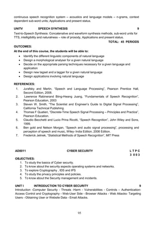 95
continuous speech recognition system – acoustics and language models – n-grams, context
dependent sub-word units; Applications and present status.
UNITV SPEECH SYNTHESIS 9
Text-to-Speech Synthesis: Concatenative and waveform synthesis methods, sub-word units for
TTS, intelligibility and naturalness – role of prosody, Applications and present status.
TOTAL: 45 PERIODS
OUTCOMES:
At the end of this course, the students will be able to:
 Identify the different linguistic components of natural language
 Design a morphological analyser for a given natural language
 Decide on the appropriate parsing techniques necessary for a given language and
application
 Design new tagset and a tagger for a given natural language
 Design applications involving natural language
REFERENCES:
1. Jurafsky and Martin, “Speech and Language Processing”, Pearson Prentice Hall,
Second Edition, 2008.
2. Lawrence Rabinerand Biing-Hwang Juang, “Fundamentals of Speech Recognition”,
Pearson Education, 2003
3. Steven W. Smith, “The Scientist and Engineer’s Guide to Digital Signal Processing”,
California Technical Publishing.
4. Thomas F Quatieri, “Discrete-Time Speech Signal Processing – Principles and Practice”,
Pearson Education.
5. Claudio Becchetti and Lucio Prina Ricotti, “Speech Recognition”, John Wiley and Sons,
1999.
6. Ben gold and Nelson Morgan, “Speech and audio signal processing”, processing and
perception of speech and music, Wiley- India Edition, 2006 Edition.
7. Frederick Jelinek, “Statistical Methods of Speech Recognition”, MIT Press
AD8011 CYBER SECURITY L T P C
3 0 0 3
OBJECTIVES:
1. To study the basics of Cyber security.
2. To know about the security aspects operating systems and networks.
3. To explore Cryptography , IDS and IPS
4. To study the privacy principles and policies.
5. To know about the Security management and incidents.
UNIT I INTRODUCTION TO CYBER SECURITY 9
Introduction -Computer Security - Threats -Harm - Vulnerabilities - Controls – Authentication-
Access Control and Cryptography - Web-User Side - Browser Attacks - Web Attacks- Targeting
Users - Obtaining User or Website Data - Email Attacks.
 