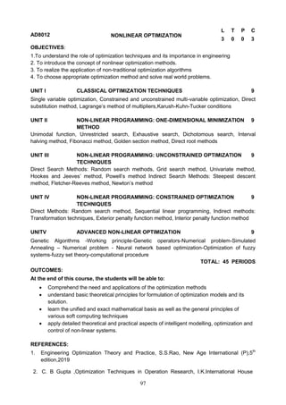 97
AD8012 NONLINEAR OPTIMIZATION
L T P C
3 0 0 3
OBJECTIVES:
1.To understand the role of optimization techniques and its importance in engineering
2. To introduce the concept of nonlinear optimization methods.
3. To realize the application of non-traditional optimization algorithms
4. To choose appropriate optimization method and solve real world problems.
UNIT I CLASSICAL OPTIMIZATION TECHNIQUES 9
Single variable optimization, Constrained and unconstrained multi-variable optimization, Direct
substitution method, Lagrange’s method of multipliers,Karush-Kuhn-Tucker conditions
UNIT II NON-LINEAR PROGRAMMING: ONE-DIMENSIONAL MINIMIZATION
METHOD
9
Unimodal function, Unrestricted search, Exhaustive search, Dichotomous search, Interval
halving method, Fibonacci method, Golden section method, Direct root methods
UNIT III NON-LINEAR PROGRAMMING: UNCONSTRAINED OPTIMIZATION
TECHNIQUES
9
Direct Search Methods: Random search methods, Grid search method, Univariate method,
Hookes and Jeeves’ method, Powell’s method Indirect Search Methods: Steepest descent
method, Fletcher-Reeves method, Newton’s method
UNIT IV NON-LINEAR PROGRAMMING: CONSTRAINED OPTIMIZATION
TECHNIQUES
9
Direct Methods: Random search method, Sequential linear programming, Indirect methods:
Transformation techniques, Exterior penalty function method, Interior penalty function method
UNITV ADVANCED NON-LINEAR OPTIMIZATION 9
Genetic Algorithms -Working principle-Genetic operators-Numerical problem-Simulated
Annealing – Numerical problem - Neural network based optimization-Optimization of fuzzy
systems-fuzzy set theory-computational procedure
TOTAL: 45 PERIODS
OUTCOMES:
At the end of this course, the students will be able to:
 Comprehend the need and applications of the optimization methods
 understand basic theoretical principles for formulation of optimization models and its
solution.
 learn the unified and exact mathematical basis as well as the general principles of
various soft computing techniques
 apply detailed theoretical and practical aspects of intelligent modelling, optimization and
control of non-linear systems.
REFERENCES:
1. Engineering Optimization Theory and Practice, S.S.Rao, New Age International (P),5th
edition,2019
2. C. B Gupta ,Optimization Techniques in Operation Research, I.K.International House
 