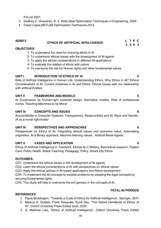 98
Pvt.Ltd 2007.
3. Godfrey C. Onwubolu, B. V. Babu,New Optimization Techniques in Engineering, 2004
4. Cesar Lopez,MATLAB Optimization Techniques,2014
AD8013
ETHICS OF ARTIFICIAL INTELLIGENCE
L T P C
3 0 0 3
OBJECTIVES:
1: To understand the need for ensuring ethics in AI
2: To understand ethical issues with the development of AI agents
3: To apply the ethical considerations in different AI applications
4: To evaluate the relation of ethics with nature
5: To overcome the risk for Human rights and other fundamental values.
UNIT I INTRODUCTION TO ETHICS OF AI 9
Role of Artificial Intelligence in Human Life, Understanding Ethics, Why Ethics in AI? Ethical
Considerations of AI, Current Initiatives in AI and Ethics, Ethical Issues with our relationship
with artificial Entities
UNIT II FRAMEWORK AND MODELS 9
AI Governance by Human-right centered design, Normative models, Role of professional
norms, Teaching Machines to be Moral
UNIT III CONCEPTS AND ISSUES 9
Accountability in Computer Systems, Transparency, Responsibility and AI. Race and Gender,
AI as a moral right-holder
UNIT IV PERSPECTIVES AND APPROACHES 9
Perspectives on Ethics of AI, Integrating ethical values and economic value, Automating
origination, AI a Binary approach, Machine learning values, Artificial Moral Agents
UNIT V CASES AND APPLICATION 9
Ethics of Artificial Intelligence in Transport, Ethical AI in Military, Biomedical research, Patient
Care, Public Health, Robot Teaching, Pedagogy, Policy, Smart City Ethics
OUTCOMES:
CO1: Understand the ethical issues in the development of AI agents
CO2: Learn the ethical considerations of AI with perspectives on ethical values
CO3: Apply the ethical policies in AI based applications and Robot development
CO4: To implement the AI concepts to societal problems by adapting the legal concepts by
securing fundamental rights.
CO5: This study will help to overcome the evil genesis in the concepts of AI.
TOTAL:45 PERIODS
REFERENCES
1. Paula Boddington, “Towards a Code of Ethics for Artificial Intelligence”, Springer, 2017
2. Markus D. Dubber, Frank Pasquale, Sunit Das, “The Oxford Handbook of Ethics of
AI”, Oxford University Press Edited book, 2020
3. S. Matthew Liao, “Ethics of Artificial Intelligence”, Oxford University Press Edited
 