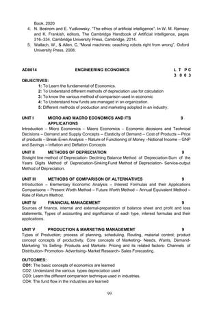99
Book, 2020
4. N. Bostrom and E. Yudkowsky. “The ethics of artificial intelligence”. In W. M. Ramsey
and K. Frankish, editors, The Cambridge Handbook of Artificial Intelligence, pages
316–334. Cambridge University Press, Cambridge, 2014.
5. Wallach, W., & Allen, C, “Moral machines: ceaching robots right from wrong”, Oxford
University Press, 2008.
AD8014 ENGINEERING ECONOMICS L T P C
3 0 0 3
OBJECTIVES:
1: To Learn the fundamental of Economics.
2: To Understand different methods of depreciation use for calculation
3: To know the various method of comparison used in economic
4: To Understand how funds are managed in an organization.
5: Different methods of production and marketing adopted in an industry.
UNIT I MICRO AND MACRO ECONOMICS AND ITS
APPLICATIONS
9
Introduction – Micro Economics – Macro Economics – Economic decisions and Technical
Decisions – Demand and Supply Concepts – Elasticity of Demand – Cost of Products – Price
of products – Break-Even Analysis – Nature of Functioning of Money –Notional Income – GNP
and Savings – Inflation and Deflation Concepts
UNIT II METHODS OF DEPRECIATION 9
Straight line method of Depreciation- Declining Balance Method of Depreciation-Sum of the
Years Digits Method of Depreciation-SinkingFund Method of Depreciation- Service-output
Method of Depreciation.
UNIT III METHODS OF COMPARISON OF ALTERNATIVES 9
Introduction – Elementary Economic Analysis – Interest Formulas and their Applications
Comparisons – Present Worth Method – Future Worth Method – Annual Equivalent Method –
Rate of Return Method.
UNIT IV FINANCIAL MANAGEMENT 9
Sources of finance, internal and external-preparation of balance sheet and profit and loss
statements, Types of accounting and significance of each type, interest formulas and their
applications.
UNIT V PRODUCTION & MARKETING MANAGEMENT 9
Types of Production; process of planning, scheduling, Routing, material control; product
concept concepts of productivity, Core concepts of Marketing- Needs, Wants, Demand-
Marketing Vs Selling- Products and Markets- Pricing and its related factors- Channels of
Distribution- Promotion- Advertising- Market Research- Sales Forecasting.
OUTCOMES:
CO1: The basic concepts of economics are learned
CO2: Understand the various types depreciation used
CO3: Learn the different comparison technique used in industries.
CO4: The fund flow in the industries are learned
 