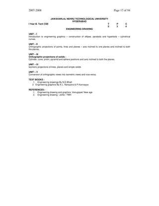 2007-2008

I Year B. Tech CSE

Page 17 of 94
JAWAHARLAL NEHRU TECHNOLOGICAL UNIVERSITY
HYDERABAD
T
0
ENGINEERING DRAWING

P
3

C
4

UNIT – I
Introduction to engineering graphics – construction of ellipse, parabola and hyperbola – cylindrical
curves.
UNIT – II
Orthographic projections of points, lines and planes – axis inclined to one planes and inclined to both
the planes.
UNIT – III
Orthographic projections of solids :
Cylinder, cone, prism, pyramid and sphere positions and axis inclined to both the planes.
UNIT – IV
Isomeric projections of lines, planes and simple solids
UNIT – V
Conversion of orthographic views into isometric views and vice-versa.
TEXT BOOKS :
1. Engineering drawings By N.D.Bhatt
2 Engineering graphics By K.L. Narayana & P.Kannayya
REFERENCES:1. Engineering drawing and graphics: Venugopal/ New age
2. Engineering drawing : Johle / TMH

 