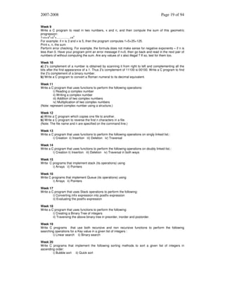 2007-2008

Page 19 of 94

Week 9
Write a C program to read in two numbers, x and n, and then compute the sum of this geometric
progression:
1+x+x2+x3+………….+xn
For example: if n is 3 and x is 5, then the program computes 1+5+25+125.
Print x, n, the sum
Perform error checking. For example, the formula does not make sense for negative exponents – if n is
less than 0. Have your program print an error message if n<0, then go back and read in the next pair of
numbers of without computing the sum. Are any values of x also illegal ? If so, test for them too.
Week 10
a) 2’s complement of a number is obtained by scanning it from right to left and complementing all the
bits after the first appearance of a 1. Thus 2’s complement of 11100 is 00100. Write a C program to find
the 2’s complement of a binary number.
b) Write a C program to convert a Roman numeral to its decimal equivalent.
Week 11
Write a C program that uses functions to perform the following operations:
i) Reading a complex number
ii) Writing a complex number
iii) Addition of two complex numbers
iv) Multiplication of two complex numbers
(Note: represent complex number using a structure.)
Week 12
a) Write a C program which copies one file to another.
b) Write a C program to reverse the first n characters in a file.
(Note: The file name and n are specified on the command line.)
Week 13
Write a C program that uses functions to perform the following operations on singly linked list.:
i) Creation ii) Insertion iii) Deletion iv) Traversal
Week 14
Write a C program that uses functions to perform the following operations on doubly linked list.:
i) Creation ii) Insertion iii) Deletion iv) Traversal in both ways
Week 15
Write C programs that implement stack (its operations) using
i) Arrays ii) Pointers
Week 16
Write C programs that implement Queue (its operations) using
i) Arrays ii) Pointers
Week 17
Write a C program that uses Stack operations to perform the following:
i) Converting infix expression into postfix expression
ii) Evaluating the postfix expression
Week 18
Write a C program that uses functions to perform the following:
i) Creating a Binary Tree of integers
ii) Traversing the above binary tree in preorder, inorder and postorder.
Week 19
Write C programs that use both recursive and non recursive functions to perform the following
searching operations for a Key value in a given list of integers :
i) Linear search ii) Binary search
Week 20
Write C programs that implement the following sorting methods to sort a given list of integers in
ascending order:
i) Bubble sort ii) Quick sort

 