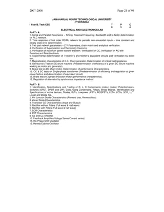 2007-2008

I Year B. Tech CSE

Page 21 of 94
JAWAHARLAL NEHRU TECHNOLOGICAL UNIVERSITY
HYDERABAD
T
0
ELECTRICAL AND ELECTRONICS LAB

P
3

C
4

PART - A
1. Serial and Parallel Resonance – Timing, Resonant frequency, Bandwidth and Q-factor determination
for RLC network.
2. Time response of first order RC/RL network for periodic non-sinusoidal inputs – time constant and
steady state error determination.
3. Two port network parameters – Z-Y Parameters, chain matrix and analytical verification.
4. Verification of Superposition and Reciprocity theorems.
5. Verification of maximum power transfer theorem. Verification on DC, verification on AC with
Resistive and Reactive loads.
6. Experimental determination of Thevenin’s and Norton’s equivalent circuits and verification by direct
test.
7. Magnetization characteristics of D.C. Shunt generator. Determination of critical field resistance.
8. Swinburne’s Test on DC shunt machine (Predetermination of efficiency of a given DC Shunt machine
working as motor and generator).
9. Brake test on DC shunt motor. Determination of performance Characteristics.
10. OC & SC tests on Single-phase transformer (Predetermination of efficiency and regulation at given
power factors and determination of equivalent circuit).
11. Brake test on 3-phase Induction motor (performance characteristics).
12. Regulation of alternator by synchronous impedance method
PART - B
1. Identification, Specifications and Testing of R, L, C Components (colour codes), Potentiometers,
Switches (SPDT, DPDT and DIP), Coils, Gang Condensers, Relays, Bread Boards. Identification and
Specifications of active devices, Diodes, BJTs, Lowpower JFETs, MOSFETs, LEDs, LCDs, SCR, UJT,
Linear and Digital ICs.
2. PN Junction Diode Characteristics (Forward bias, Reverse bias)
3. Zener Diode Characteristics
4. Transistor CE Characteristics (Input and Output)
5. Rectifier without Filters (Full wave & Half wave)
6. Rectifier with Filters (Full wave & half wave)
7. SCR Characteristics
8. FET Characteristics
9. CE and CC Amplifier
10. Feedback Amplifier (Voltage Series/Current series)
11. RC Phase Shift Oscillator
12. Hartely/Colpitts Oscillator

 