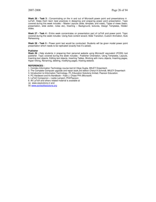 2007-2008

Page 26 of 94

Week 26 - Task 3 : Concentrating on the in and out of Microsoft power point and presentations in
LaTeX. Helps them learn best practices in designing and preparing power point presentation. Topic
covered during this week includes :- Master Layouts (slide, template, and notes), Types of views (basic,
presentation, slide slotter, notes etc), Inserting – Background, textures, Design Templates, Hidden
slides.
Week 27 - Task 4 : Entire week concentrates on presentation part of LaTeX and power point. Topic
covered during this week includes -Using Auto content wizard, Slide Transition, Custom Animation, Auto
Rehearsing
Week 28 - Task 5 : Power point test would be conducted. Students will be given model power point
presentation which needs to be replicated (exactly how it’s asked).
Publisher
Week 29 : Help students in preparing their personal website using Microsoft/ equivalent (FOSS) tool
publisher. Topic covered during this week includes - Publisher Orientation, Using Templates, Layouts,
Inserting text objects, Editing text objects, Inserting Tables, Working with menu objects, Inserting pages,
Hyper linking, Renaming, deleting, modifying pages, Hosting website.
REFERENCES :
1. Comdex Information Technology course tool kit Vikas Gupta, WILEY Dreamtech
2. The Complete Computer upgrade and repair book,3rd edition Cheryl A Schmidt, WILEY Dreamtech
3. Introduction to Information Technology, ITL Education Solutions limited, Pearson Education.
4. PC Hardware and A+Handbook – Kate J. Chase PHI (Microsoft)
5. LaTeX Companion – Leslie Lamport, PHI/Pearson.
6. All LaTeX and others related material is available at
(a) www.sssolutions.in and
(b) www.sontisoftsolutions.org

 