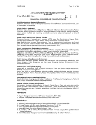 2007-2008

JAWAHARLAL NEHRU TECHNOLOGICAL UNIVERSITY
HYDERABAD
II Year B.Tech. CSE - I Sem
T
4+1*
MANAGERIAL ECONOMICS AND FINANCIAL ANALYSIS

Page 31 of 94

P
0

C
4

Unit I Introduction to Managerial Economics:
Definition, Nature and Scope of Managerial Economics–Demand Analysis: Demand Determinants, Law
of Demand and its exceptions.
Unit II Elasticity of Demand:
Definition, Types, Measurement and Significance of Elasticity of Demand. Demand Forecasting, Factors
governing demand forecasting, methods of demand forecasting (survey methods, statistical methods,
expert opinion method, test marketing, controlled experiments, judgmental approach to demand
forecasting)
Unit III Theory of Production and Cost Analysis:
Production Function – Isoquants and Isocosts, MRTS, Least Cost Combination of Inputs, CobbDouglas Production function, Laws of Returns, Internal and External Economies of Scale.
Cost Analysis: Cost concepts, Opportunity cost, Fixed vs. Variable costs, Explicit costs Vs. Implicit
costs, Out of pocket costs vs. Imputed costs. Break-even Analysis (BEA)-Determination of Break-Even
Point (simple problems)- Managerial Significance and limitations of BEA.
Unit IV Introduction to Markets & Pricing Policies:
Market structures: Types of competition, Features of Perfect competition, Monopoly and Monopolistic
Competition. Price-Output Determination in case of Perfect Competition and Monopoly.
Objectives and Policies of Pricing- Methods of Pricing: Cost Plus Pricing, Marginal Cost Pricing,
Sealed Bid Pricing, Going Rate Pricing, Limit Pricing, Market Skimming Pricing, Penetration Pricing,
Two-Part Pricing, Block Pricing, Bundling Pricing, Peak Load Pricing, Cross Subsidization.
Unit V Business & New Economic Environment:
Characteristic features of Business, Features and evaluation of Sole Proprietorship, Partnership, Joint
Stock Company, Public Enterprises and their types, Changing Business Environment in Postliberalization scenario.
Unit VI Capital and Capital Budgeting:
Capital and its significance, Types of Capital, Estimation of Fixed and Working capital requirements,
Methods and sources of raising finance.
Nature and scope of capital budgeting, features of capital budgeting proposals, Methods of Capital
Budgeting: Payback Method, Accounting Rate of Return (ARR) and Net Present Value Method (simple
problems)
Unit VII Introduction to Financial Accounting:
Double-Entry Book Keeping, Journal, Ledger, Trial Balance- Final Accounts (Trading Account, Profit and
Loss Account and Balance Sheet with simple adjustments).
Unit VIII Financial Analysis through ratios:
Computation, Analysis and Interpretation of Liquidity Ratios (Current Ratio and quick ratio), Activity
Ratios (Inventory turnover ratio and Debtor Turnover ratio), Capital structure Ratios (Debt- Equity ratio,
Interest Coverage ratio), and Profitability ratios (Gross Profit Ratio, Net Profit ratio, Operating Ratio, P/E
Ratio and EPS).
TEXT BOOKS:
1. Aryasri: Managerial Economics and Financial Analysis, 2/e, TMH, 2005.
2. Varshney & Maheswari: Managerial Economics, Sultan Chand, 2003.
REFERENCES:
1. Ambrish Gupta, Financial Accounting for Management, Pearson Education, New Delhi.
2. H. Craig Peterson & W. Cris Lewis, Managerial Economics, PHI, 4th Ed.
3. Suma Damodaran, Managerial Economics, Oxford University Press.
4. Lipsey & Chrystel, Economics, Oxford University Press.
5. S. A. Siddiqui & A. S. Siddiqui, Managerial Economics & Financial Analysis, New age International
Space Publications.
6. Domnick Salvatore: Managerial Economics In a Global Economy, 4th Edition, Thomson.

 
