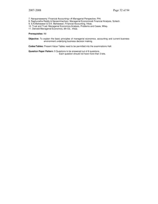 2007-2008

Page 32 of 94

7. Narayanaswamy: Financial Accounting—A Managerial Perspective, PHI.
8. Raghunatha Reddy & Narasimhachary: Managerial Economics& Financial Analysis, Scitech.
9. S.N.Maheswari & S.K. Maheswari, Financial Accounting, Vikas.
10. Truet and Truet: Managerial Economics:Analysis, Problems and Cases, Wiley.
11. Dwivedi:Managerial Economics, 6th Ed., Vikas.
Prerequisites: Nil
Objective: To explain the basic principles of managerial economics, accounting and current business
environment underlying business decision making.
Codes/Tables: Present Value Tables need to be permitted into the examinations Hall.
Question Paper Pattern: 5 Questions to be answered out of 8 questions.
Each question should not have more than 3 bits.

 