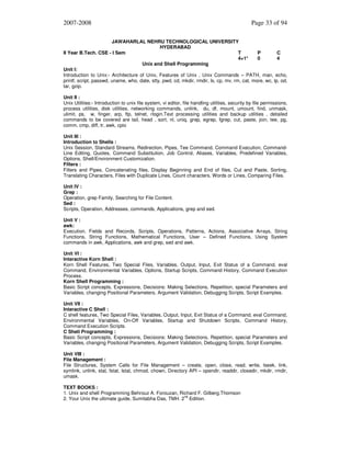 2007-2008

Page 33 of 94

JAWAHARLAL NEHRU TECHNOLOGICAL UNIVERSITY
HYDERABAD
II Year B.Tech. CSE - I Sem
T
P
C
4+1*
0
4
Unix and Shell Programming
Unit I:
Introduction to Unix:- Architecture of Unix, Features of Unix , Unix Commands – PATH, man, echo,
printf, script, passwd, uname, who, date, stty, pwd, cd, mkdir, rmdir, ls, cp, mv, rm, cat, more, wc, lp, od,
tar, gzip.
Unit II :
Unix Utilities:- Introduction to unix file system, vi editor, file handling utilities, security by file permissions,
process utilities, disk utilities, networking commands, unlink, du, df, mount, umount, find, unmask,
ulimit, ps, w, finger, arp, ftp, telnet, rlogin.Text processing utilities and backup utilities , detailed
commands to be covered are tail, head , sort, nl, uniq, grep, egrep, fgrep, cut, paste, join, tee, pg,
comm, cmp, diff, tr, awk, cpio
Unit III :
Introduction to Shells :
Unix Session, Standard Streams, Redirection, Pipes, Tee Command, Command Execution, CommandLine Editing, Quotes, Command Substitution, Job Control, Aliases, Variables, Predefined Variables,
Options, Shell/Environment Customization.
Filters :
Filters and Pipes, Concatenating files, Display Beginning and End of files, Cut and Paste, Sorting,
Translating Characters, Files with Duplicate Lines, Count characters, Words or Lines, Comparing Files.
Unit IV :
Grep :
Operation, grep Family, Searching for File Content.
Sed :
Scripts, Operation, Addresses, commands, Applications, grep and sed.
Unit V :
awk:
Execution, Fields and Records, Scripts, Operations, Patterns, Actions, Associative Arrays, String
Functions, String Functions, Mathematical Functions, User – Defined Functions, Using System
commands in awk, Applications, awk and grep, sed and awk.
Unit VI :
Interactive Korn Shell :
Korn Shell Features, Two Special Files, Variables, Output, Input, Exit Status of a Command, eval
Command, Environmental Variables, Options, Startup Scripts, Command History, Command Execution
Process.
Korn Shell Programming :
Basic Script concepts, Expressions, Decisions: Making Selections, Repetition, special Parameters and
Variables, changing Positional Parameters, Argument Validation, Debugging Scripts, Script Examples.
Unit VII :
Interactive C Shell :
C shell features, Two Special Files, Variables, Output, Input, Exit Status of a Command, eval Command,
Environmental Variables, On-Off Variables, Startup and Shutdown Scripts, Command History,
Command Execution Scripts.
C Shell Programming :
Basic Script concepts, Expressions, Decisions: Making Selections, Repetition, special Parameters and
Variables, changing Positional Parameters, Argument Validation, Debugging Scripts, Script Examples.
Unit VIII :
File Management :
File Structures, System Calls for File Management – create, open, close, read, write, lseek, link,
symlink, unlink, stat, fstat, lstat, chmod, chown, Directory API – opendir, readdir, closedir, mkdir, rmdir,
umask.
TEXT BOOKS :
1. Unix and shell Programming Behrouz A. Forouzan, Richard F. Gilberg.Thomson
nd
2. Your Unix the ultimate guide, Sumitabha Das, TMH. 2 Edition.

 
