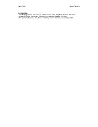 2007-2008

Page 34 of 94

REFERENCES :
1. Unix for programmers and users, 3rd edition, Graham Glass, King Ables, Pearson Education.
2. Unix programming environment, Kernighan and Pike, PHI. / Pearson Education
3. The Complete Reference Unix, Rosen, Host, Klee, Farber, Rosinski, Second Edition, TMH.

 