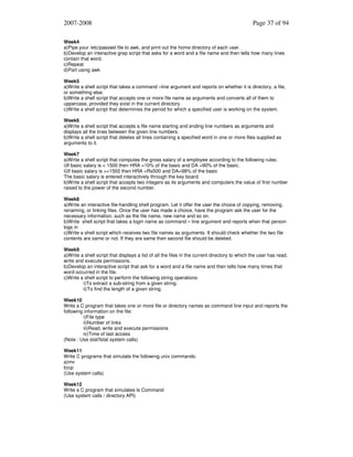 2007-2008

Page 37 of 94

Week4
a)Pipe your /etc/passwd file to awk, and print out the home directory of each user.
b)Develop an interactive grep script that asks for a word and a file name and then tells how many lines
contain that word.
c)Repeat
d)Part using awk
Week5
a)Write a shell script that takes a command –line argument and reports on whether it is directory, a file,
or something else.
b)Write a shell script that accepts one or more file name as arguments and converts all of them to
uppercase, provided they exist in the current directory.
c)Write a shell script that determines the period for which a specified user is working on the system.
Week6
a)Write a shell script that accepts a file name starting and ending line numbers as arguments and
displays all the lines between the given line numbers.
b)Write a shell script that deletes all lines containing a specified word in one or more files supplied as
arguments to it.
Week7
a)Write a shell script that computes the gross salary of a employee according to the following rules:
i)If basic salary is < 1500 then HRA =10% of the basic and DA =90% of the basic.
ii)If basic salary is >=1500 then HRA =Rs500 and DA=98% of the basic
The basic salary is entered interactively through the key board.
b)Write a shell script that accepts two integers as its arguments and computers the value of first number
raised to the power of the second number.
Week8
a)Write an interactive file-handling shell program. Let it offer the user the choice of copying, removing,
renaming, or linking files. Once the user has made a choice, have the program ask the user for the
necessary information, such as the file name, new name and so on.
b)Write shell script that takes a login name as command – line argument and reports when that person
logs in
c)Write a shell script which receives two file names as arguments. It should check whether the two file
contents are same or not. If they are same then second file should be deleted.
Week9
a)Write a shell script that displays a list of all the files in the current directory to which the user has read,
write and execute permissions.
b)Develop an interactive script that ask for a word and a file name and then tells how many times that
word occurred in the file.
c)Write a shell script to perform the following string operations:
i)To extract a sub-string from a given string.
ii)To find the length of a given string.
Week10
Write a C program that takes one or more file or directory names as command line input and reports the
following information on the file:
i)File type
ii)Number of links
iii)Read, write and execute permissions
iv)Time of last access
(Note : Use stat/fstat system calls)
Week11
Write C programs that simulate the following unix commands:
a)mv
b)cp
(Use system calls)
Week12
Write a C program that simulates ls Command
(Use system calls / directory API)

 