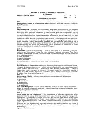 2007-2008

JAWAHARLAL NEHRU TECHNOLOGICAL UNIVERSITY
HYDERABAD
II Year B.Tech. CSE -II Sem
T
4+1*
ENVIRONMENTAL STUDIES

Page 41 of 94

P
0

C
4

UNIT I :
Multidisciplinary nature of Environmental Studies: Definition, Scope and Importance – Need for
Public Awareness.
UNIT II :
Natural Resources : Renewable and non-renewable resources – Natural resources and associated
problems – Forest resources – Use and over – exploitation, deforestation, case studies – Timber
extraction – Mining, dams and other effects on forest and tribal people – Water resources – Use and
over utilization of surface and ground water – Floods, drought, conflicts over water, dams – benefits and
problems - Mineral resources: Use and exploitation, environmental effects of extracting and using
mineral resources,
case studies. - Food resources: World food problems, changes caused by agriculture and overgrazing,
effects of modern agriculture, fertilizer-pesticide problems, water logging, salinity, case studies. –
Energy resources: Growing energy needs, renewable and non-renewable energy sources use of
alternate energy sources. Case studies. Land resources: Land as a resource, land degradation, man
induced landslides, soil erosion and desertification. Role of an individual in conservation of natural
resources. Equitable use of resources for sustainable lifestyles.
UNIT III :
Ecosystems : Concept of an ecosystem. - Structure and function of an ecosystem. - Producers,
consumers and decomposers. - Energy flow in the ecosystem - Ecological succession. - Food chains,
food webs and ecological pyramids. - Introduction, types, characteristic features, structure and function
of the following ecosystem:
a. Forest ecosystem
b. Grassland ecosystem
c. Desert ecosystem
d. Aquatic ecosystems (ponds, streams, lakes, rivers, oceans, estuaries)
UNIT IV :
Biodiversity and its conservation : Introduction - Definition: genetic, species and ecosystem diversity.
- Bio-geographical classification of India - Value of biodiversity: consumptive use, productive use, social,
ethical, aesthetic and option values - . Biodiversity at global, National and local levels. - . India as a
megadiversity nation - Hot-sports of biodiversity - Threats to biodiversity: habitat loss, poaching of
wildlife, manwildlife conflicts. - Endangered and endemic species of India - Conservation of biodiversity:
In-situ and Exsitu conservation of biodiversity.
UNIT V :
Environmental Pollution : Definition, Cause, effects and control measures of a. Air pollution
b. Water pollution
c. Soil pollution
d. Marine pollution
e. Noise pollution
f. Thermal pollution
g. Nuclear hazards
Solid waste Management : Causes, effects and control measures of urban and industrial wastes. –
Role of an individual in prevention of pollution. - Pollution case studies. - Disaster management: floods,
earthquake, cyclone and landslides.
UNIT VI :
Social Issues and the Environment : From Unsustainable to Sustainable development -Urban
problems related to energy -Water conservation, rain water harvesting, watershed management Resettlement and rehabilitation of people; its problems and concerns. Case Studies -Environmental
ethics: Issues and possible solutions. -Climate change, global warming, acid rain, ozone layer depletion,
nuclear accidents and holocaust. Case Studies. -Wasteland reclamation. -Consumerism and waste
products. -Environment
Protection Act. -Air (Prevention and Control of Pollution) Act. -Water (Prevention and control of
Pollution) Act -Wildlife Protection Act -Forest Conservation Act -Issues involved in enforcement of
environmental
legislation. -Public awareness.

 