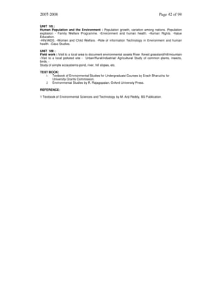2007-2008

Page 42 of 94

UNIT VII :
Human Population and the Environment : Population growth, variation among nations. Population
explosion - Family Welfare Programme. -Environment and human health. -Human Rights. -Value
Education.
-HIV/AIDS. -Women and Child Welfare. -Role of information Technology in Environment and human
health. -Case Studies.
UNIT VIII :
Field work : Visit to a local area to document environmental assets River /forest grassland/hill/mountain
-Visit to a local polluted site - Urban/Rural/industrial/ Agricultural Study of common plants, insects,
birds. Study of simple ecosystems-pond, river, hill slopes, etc.
TEXT BOOK:
1
Textbook of Environmental Studies for Undergraduate Courses by Erach Bharucha for
University Grants Commission.
2
Environmental Studies by R. Rajagopalan, Oxford University Press.
REFERENCE:
1 Textbook of Environmental Sciences and Technology by M. Anji Reddy, BS Publication.

 