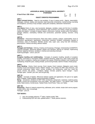 2007-2008

Page 45 of 94

JAWAHARLAL NEHRU TECHNOLOGICAL UNIVERSITY
HYDERABAD
II Year B.Tech. CSE -II Sem
T
P
C
4+1*
0
4
OBJECT ORIENTED PROGRAMMING
UNIT I :
Object oriented thinking :- Need for oop paradigm, A way of viewing world – Agents, responsibility,
messages, methods, classes and instances, class hierarchies (Inheritance), method binding, overriding
and exceptions, summary of oop concepts, coping with complexity, abstraction mechanisms.
UNIT II :
Java Basics History of Java, Java buzzwords, datatypes, variables, scope and life time of variables,
arrays, operators, expressions, control statements, type conversion and costing, simple java program,
classes and objects – concepts of classes, objects, constructors, methods, access control, this keyword,
garbage collection, overloading methods and constructors, parameter passing, recursion, string
handling.
UNIT III :
Inheritance – Hierarchical abstractions, Base class object, subclass, subtype, substitutability, forms of
inheritance- specialization, specification, construction, extension, limitation, combination, benefits of
inheritance, costs of inheritance. Member access rules, super uses, using final with inheritance,
polymorphism- method overriding, abstract classes.
UNIT IV :
Packages and Interfaces : Defining, Creating and Accessing a Package, Understanding CLASSPATH,
importing packages, differences between classes and interfaces, defining an interface, implementing
interface, applying interfaces, variables in interface and extending interfaces.
Exploring packages – Java.io, java.util.
UNIT V :
Exception handling and multithreading - Concepts of exception handling, benefits of exception
handling, Termination or resumptive models, exception hierarchy, usage of try, catch, throw, throws and
finally, built in exceptions, creating own exception sub classes. Differences between multi threading and
multitasking, thread life cycle, creating threads, synchronizing threads, daemon threads, thread groups.
UNITVI :
Event Handling : Events, Event sources, Event classes, Event Listeners, Delegation event model,
handling mouse and keyboard events, Adapter classes, inner classes.The AWT class hierarchy, user
interface components- labels, button, canvas, scrollbars, text components, check box, check box
groups, choices, lists panels – scrollpane, dialogs, menubar, graphics, layout manager – layout
manager types – boarder, grid, flow, card and grib bag.
UNIT VII :
Applets – Concepts of Applets, differences between applets and applications, life cycle of an applet,
types of applets, creating applets, passing parameters to applets.
Swing – Introduction, limitations of AWT, MVC architecture, components, containers, exploring swingJApplet, JFrame and JComponent, Icons and Labels, text fields, buttons – The JButton class, Check
boxes, Radio buttons, Combo boxes, Tabbed Panes, Scroll Panes, Trees, and Tables.
UNIT VIII :
Networking – Basics of network programming, addresses, ports, sockets, simple client server program,
multiple clients, Java .net package
Packages – java.util,
TEXT BOOKS :
1.
2.

th

Java; the complete reference, 7 editon, Herbert schildt, TMH.
Understanding OOP with Java, updated edition, T. Budd, pearson eduction.

 