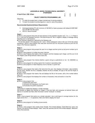 2007-2008
JAWAHARLAL NEHRU TECHNOLOGICAL UNIVERSITY
HYDERABAD
II Year B.Tech. CSE -II Sem
T
0
OBJECT ORIENTED PROGRAMMING LAB
Objectives:
•
To make the student learn a object oriented way of solving problems.
•
To teach the student to write programs in Java to solve the problems

Page 47 of 94

P
3

C
2

Recommended Systems/Software Requirements:
•
•

Intel based desktop PC with minimum of 166 MHZ or faster processor with atleast 64 MB RAM
and 100 MB free disk space
JDK Kit. Recommended

Week1 :
a) Write a Java program that prints all real solutions to the quadratic equation ax2 + bx + c = 0. Read in
a, b, c and use the quadratic formula. If the discriminant b2 -4ac is negative, display a message stating
that there are no real solutions.
b) The Fibonacci sequence is defined by the following rule:
The fist two values in the sequence are 1 and 1. Every subsequent value is the sum of the two values
preceding it. Write a Java program that uses both recursive and non recursive functions to print the nth
value in the Fibonacci sequence.
Week 2 :
a) Write a Java program that prompts the user for an integer and then prints out all prime numbers up to
that integer.
b) Write a Java program to multiply two given matrices.
c) Write a Java Program that reads a line of integers, and then displays each integer, and the sum of all
the integers (Use StringTokenizer class of java.util)
Week 3 :
a) Write a Java program that checks whether a given string is a palindrome or not. Ex: MADAM is a
palindrome.
b) Write a Java program for sorting a given list of names in ascending order.
c) Write a Java program to make frequency count of words in a given text.
Week 4 :
a) Write a Java program that reads a file name from the user, then displays information about whether
the file exists, whether the file is readable, whether the file is writable, the type of file and the length of
the file in bytes.
b) Write a Java program that reads a file and displays the file on the screen, with a line number before
each line.
c) Write a Java program that displays the number of characters, lines and words in a text file.
Week 5 :
a) Write a Java program that:
i) Implements stack ADT.
ii) Converts infix expression into Postfix form
iii) Evaluates the postfix expression
Week 6 :
a) Develop an applet that displays a simple message.
b) Develop an applet that receives an integer in one text field, and computes its factorial Value and
returns it in another text field, when the button named “Compute” is clicked.
Week 7 :
Write a Java program that works as a simple calculator. Use a grid layout to arrange buttons for the
digits and for the +, -,*, % operations. Add a text field to display the result.
Week 8 :
a) Write a Java program for handling mouse events.
Week 9 :
a) Write a Java program that creates three threads. First thread displays “Good Morning” every one
second, the second thread displays “Hello” every two seconds and the third thread displays “Welcome”
every three seconds.

 