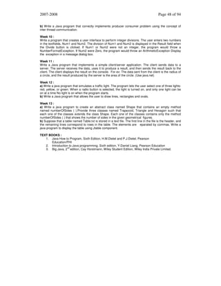 2007-2008

Page 48 of 94

b) Write a Java program that correctly implements producer consumer problem using the concept of
inter thread communication.
Week 10 :
Write a program that creates a user interface to perform integer divisions. The user enters two numbers
in the textfields, Num1 and Num2. The division of Num1 and Num2 is displayed in the Result field when
the Divide button is clicked. If Num1 or Num2 were not an integer, the program would throw a
NumberFormatException. If Num2 were Zero, the program would throw an ArithmeticException Display
the exception in a message dialog box.
Week 11 :
Write a Java program that implements a simple client/server application. The client sends data to a
server. The server receives the data, uses it to produce a result, and then sends the result back to the
client. The client displays the result on the console. For ex: The data sent from the client is the radius of
a circle, and the result produced by the server is the area of the circle. (Use java.net)
Week 12 :
a) Write a java program that simulates a traffic light. The program lets the user select one of three lights:
red, yellow, or green. When a radio button is selected, the light is turned on, and only one light can be
on at a time No light is on when the program starts.
b) Write a Java program that allows the user to draw lines, rectangles and ovals.
Week 13 :
a) Write a java program to create an abstract class named Shape that contains an empty method
named numberOfSides ( ).Provide three classes named Trapezoid, Triangle and Hexagon such that
each one of the classes extends the class Shape. Each one of the classes contains only the method
numberOfSides ( ) that shows the number of sides in the given geometrical figures.
b) Suppose that a table named Table.txt is stored in a text file. The first line in the file is the header, and
the remaining lines correspond to rows in the table. The elements are eparated by commas. Write a
java program to display the table using Jtable component.
TEXT BOOKS :
1. Java How to Program, Sixth Edition, H.M.Dietel and P.J.Dietel, Pearson
Education/PHI
2. Introduction to Java programming, Sixth edition, Y.Daniel Liang, Pearson Education
nd
3. Big Java, 2 edition, Cay Horstmann, Wiley Student Edition, Wiley India Private Limited.

 