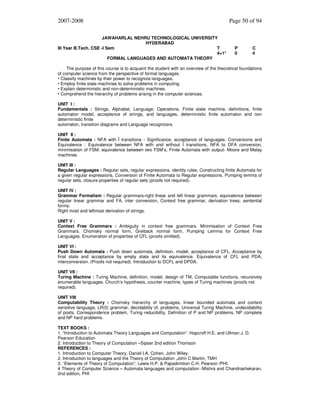 2007-2008
JAWAHARLAL NEHRU TECHNOLOGICAL UNIVERSITY
HYDERABAD
III Year B.Tech. CSE -I Sem
T
4+1*
FORMAL LANGUAGES AND AUTOMATA THEORY

Page 50 of 94

P
0

C
4

The purpose of this course is to acquaint the student with an overview of the theoretical foundations
of computer science from the perspective of formal languages.
• Classify machines by their power to recognize languages.
• Employ finite state machines to solve problems in computing.
• Explain deterministic and non-deterministic machines.
• Comprehend the hierarchy of problems arising in the computer sciences.
UNIT I :
Fundamentals : Strings, Alphabet, Language, Operations, Finite state machine, definitions, finite
automaton model, acceptance of strings, and languages, deterministic finite automaton and non
deterministic finite
automaton, transition diagrams and Language recognizers.
UNIT II :
Finite Automata : NFA with Î transitions - Significance, acceptance of languages. Conversions and
Equivalence : Equivalence between NFA with and without Î transitions, NFA to DFA conversion,
minimisation of FSM, equivalence between two FSM’s, Finite Automata with output- Moore and Melay
machines.
UNIT III :
Regular Languages : Regular sets, regular expressions, identity rules, Constructing finite Automata for
a given regular expressions, Conversion of Finite Automata to Regular expressions. Pumping lemma of
regular sets, closure properties of regular sets (proofs not required).
UNIT IV :
Grammar Formalism : Regular grammars-right linear and left linear grammars, equivalence between
regular linear grammar and FA, inter conversion, Context free grammar, derivation trees, sentential
forms.
Right most and leftmost derivation of strings.
UNIT V :
Context Free Grammars : Ambiguity in context free grammars. Minimisation of Context Free
Grammars. Chomsky normal form, Greiback normal form, Pumping Lemma for Context Free
Languages. Enumeration of properties of CFL (proofs omitted).
UNIT VI :
Push Down Automata : Push down automata, definition, model, acceptance of CFL, Acceptance by
final state and acceptance by empty state and its equivalence. Equivalence of CFL and PDA,
interconversion. (Proofs not required). Introduction to DCFL and DPDA.
UNIT VII :
Turing Machine : Turing Machine, definition, model, design of TM, Computable functions, recursively
enumerable languages. Church’s hypothesis, counter machine, types of Turing machines (proofs not
required).
UNIT VIII
Computability Theory : Chomsky hierarchy of languages, linear bounded automata and context
sensitive language, LR(0) grammar, decidability of, problems, Universal Turing Machine, undecidability
of posts. Correspondence problem, Turing reducibility, Definition of P and NP problems, NP complete
and NP hard problems.
TEXT BOOKS :
1. “Introduction to Automata Theory Languages and Computation”. Hopcroft H.E. and Ullman J. D.
Pearson Education
2. Introduction to Theory of Computation –Sipser 2nd edition Thomson
REFERENCES :
1. Introduction to Computer Theory, Daniel I.A. Cohen, John Wiley.
2. Introduction to languages and the Theory of Computation ,John C Martin, TMH
3. “Elements of Theory of Computation”, Lewis H.P. & Papadimition C.H. Pearson /PHI.
4 Theory of Computer Science – Automata languages and computation -Mishra and Chandrashekaran,
2nd edition, PHI

 