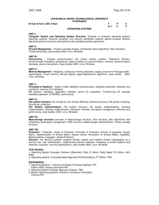 2007-2008
JAWAHARLAL NEHRU TECHNOLOGICAL UNIVERSITY
HYDERABAD
III Year B.Tech. CSE -II Sem
T
4+1*
OPERATING SYSTEMS

Page 60 of 94

P
0

C
4

UNIT I :
Computer System and Operating System Overview: Overview of computer operating systems
operating systems functions protection and security distributed systems special purpose systems
operating systems structures and systems calls operating systems generation
UNIT II :
Process Management – Process concepts threads, scheduling-criteria algorithms, their evaluation,
Thread scheduling, case studies UNIX, Linux, Windows
UNIT III :
Concurrency : Process synchronization, the critical- section problem, Peterson’s Solution,
synchronization Hardware, semaphores, classic problems of synchronization, monitors, Synchronization
examples, atomic transactions. Case studies UNIX, Linux, Windows
UNIT IV :
Memory Management : Swapping, contiguous memory allocation, paging, structure of the page table ,
segmentation, virtual memory, demand paging, page-Replacement, algorithms, case studies UNIX,
Linux, Windows
UNIT V :
Principles of deadlock – system model, deadlock characterization, deadlock prevention, detection and
avoidance, recovery form deadlock,
I/O systems, Hardware, application interface, kernel I/O subsystem, Transforming I/O requests
Hardware operation, STREAMS, performance.
UNIT VI :
File system Interface- the concept of a file, Access Methods, Directory structure, File system mounting,
file sharing, protection.
File System implementation- File system structure, file system implementation, directory
implementation, directory implementation, allocation methods, free-space management, efficiency and
performance, case studies. UNIX, Linux, Windows
UNIT VII :
Mass-storage structure overview of Mass-storage structure, Disk structure, disk attachment disk
scheduling, swap-space management, RAID structure, stable-storage implementation, Tertiary storage
structure.
UNIT VIII :
Protection : Protection, Goals of Protection, Principles of Protection, Domain of protection Access
Matrix, Implementation of Access Matrix, Access control, Revocation of Access Rights, CapabilityBased systems, Language – Based Protection,
Security- The Security problem, program threats, system and network threats cryptography as a
security tool, user authentication, implementing security defenses, firewalling to protect systems and
networks, computer –security classifications, case studies UNIX, Linux, Windows
TEXT BOOKS :
1. Operating System Concepts- Abraham Silberchatz, Peter B. Galvin, Greg Gagne 7th Edition, John
Wiley.
2. Operating systems- A Concept based Approach-D.M.Dhamdhere, 2nd Edition, TMH
REFERENCES :
1. Operating Systems’ – Internal and Design Principles Stallings, Fifth
Edition–2005, Pearson education/PHI
2. Operating System A Design Approach-Crowley, TMH.
3. Modern Operating Systems, Andrew S Tanenbaum 2nd edition
Pearson/PHI.

 