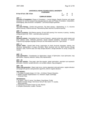 2007-2008

Page 61 of 94

JAWAHARLAL NEHRU TECHNOLOGICAL UNIVERSITY
HYDERABAD
III Year B.Tech. CSE -II Sem
T
P
C
4+1*
0
4
COMPILER DESIGN
UNIT – I
Overview of Compilation: Phases of Compilation – Lexical Analysis, Regular Grammar and regular
expression for common programming language features, pass and Phases of translation, interpretation,
bootstrapping, data structures in compilation – LEX lexical analyzer generator.
UNIT – II
Top down Parsing : Context free grammars, Top down parsing – Backtracking, LL (1), recursive
descent parsing, Predictive parsing, Preprocessing steps required for predictive parsing.
UNIT – III
Bottom up parsing : Shift Reduce parsing, LR and LALR parsing, Error recovery in parsing , handling
ambiguous grammar, YACC – automatic parser generator.
UNIT – IV
Semantic analysis : Intermediate forms of source Programs – abstract syntax tree, polish notation and
three address codes. Attributed grammars, Syntax directed translation, Conversion of popular
Programming languages language Constructs into Intermediate code forms, Type checker.
UNIT – V
Symbol Tables : Symbol table format, organization for block structures languages, hashing, tree
structures representation of scope information. Block structures and non block structure storage
allocation: static, Runtime stack and heap storage allocation, storage allocation for arrays, strings and
records.
UNIT – VI
Code optimization : Consideration for Optimization, Scope of Optimization, local optimization, loop
optimization, frequency reduction, folding, DAG representation.
UNIT – VII
Data flow analysis : Flow graph, data flow equation, global optimization, redundant sub expression
elimination, Induction variable elements, Live variable analysis, Copy propagation.
UNIT – VIII
Object code generation : Object code forms, machine dependent code optimization, register allocation
and assignment generic code generation algorithms, DAG for register allocation.
TEXT BOOKS :
1. Principles of compiler design -A.V. Aho . J.D.Ullman; Pearson Education.
2. Modern Compiler Implementation in C- Andrew N. Appel, Cambridge
University Press.
REFERENCES :
1. lex &yacc – John R. Levine, Tony Mason, Doug Brown, O’reilly
2. Modern Compiler Design- Dick Grune, Henry E. Bal, Cariel T. H. Jacobs,
Wiley dreamtech.
3. Engineering a Compiler-Cooper & Linda, Elsevier.
4. Compiler Construction, Louden, Thomson.

 