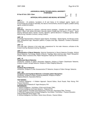 2007-2008
JAWAHARLAL NEHRU TECHNOLOGICAL UNIVERSITY
HYDERABAD
III Year B.Tech. CSE -II Sem
T
4+1*
ARTIFICIAL INTELLIGENCE AND NEURAL NETWORKS

Page 64 of 94

P
0

C
4

UNIT - I
Introduction : AI problems, foundation of AI and history of AI intelligent agents: Agents and
Environments,the concept of rationality, the nature of environments, structure of agents, problem solving
agents, problemformulation.
UNIT - II
Searching : Searching for solutions, uniformed search strategies – Breadth first search, depth first
Search. Search with partial information (Heuristic search) Greedy best first search, A* search Game
Playing: Adversial search, Games, minimax, algorithm, optimal decisions in multiplayer games, AlphaBeta pruning, Evaluation functions, cutting of search.
UNIT - III
Knowledge Representation & Reasons logical Agents, Knowledge – Based Agents, the Wumpus world,
logic, propositional logic, Resolution patterns in propos ional logic, Resolution, Forward & Backward.
Chaining.
UNIT - IV
First order logic. Inference in first order logic, propositional Vs. first order inference, unification & lifts
forward chaining, Backward chaining, Resolution.
UNIT - V
Characteristics of Neural Networks, Historical Development of Neural Networks Principles, Artificial
Neural Networks: Terminology, Models of Neuron, Topology, Basic Learning Laws, Pattern Recognition
Problem, Basic Functional Units, Pattern Recognition Tasks by the Functional Units.
UNIT - VI
Feedforward Neural Networks:
Introduction, Analysis of pattern Association Networks, Analysis of Pattern Classification Networks,
Analysis of pattern storage Networks. Analysis of Pattern Mapping Networks.
UNIT - VII
Feedback Neural Networks
Introduction, Analysis of Linear Autoassociative FF Networks, Analysis of Pattern Storage Networks.
UNIT - VIII
Competitive Learning Neural Networks & Complex pattern Recognition
Introduction, Analysis of Pattern Clustering Networks, Analysis of Feature
Mapping Networks, Associative Memory.
TEXT BOOKS :
1. Artificial Intelligence – A Modern Approach. Second Edition, Stuart Russel, Peter Norvig, PHI/
Pearson Education.
2. Artificial Neural Networks B. Yagna Narayana, PHI
REFERENCES :
1. Artificial Intelligence , 2nd Edition, E.Rich and K.Knight (TMH).
2. Artificial Intelligence and Expert Systems – Patterson PHI.
3. Expert Systems: Principles and Programming- Fourth Edn, Giarrantana/ Riley, Thomson.
4. PROLOG Programming for Artificial Intelligence. Ivan Bratka- Third Edition – Pearson Education.
5.Neural Networks Simon Haykin PHI
6. Artificial Intelligence, 3rd Edition, Patrick Henry Winston., Pearson Edition.

 