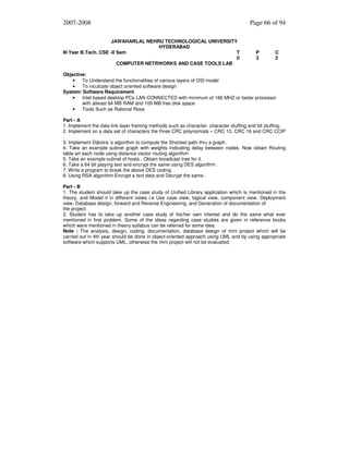 2007-2008
JAWAHARLAL NEHRU TECHNOLOGICAL UNIVERSITY
HYDERABAD
III Year B.Tech. CSE -II Sem
T
0
COMPUTER NETRWORKS AND CASE TOOLS LAB

Page 66 of 94

P
3

C
2

Objective:
•
To Understand the functionalities of various layers of OSI model
•
To inculcate object oriented software design
System/ Software Requirement
•
Intel based desktop PCs LAN CONNECTED with minimum of 166 MHZ or faster processor
with atleast 64 MB RAM and 100 MB free disk space
•
Tools Such as Rational Rose
Part - A
1. Implement the data link layer framing methods such as character, character stuffing and bit stuffing.
2. Implement on a data set of characters the three CRC polynomials – CRC 12, CRC 16 and CRC CCIP
.
3. Implement Dijkstra ‘s algorithm to compute the Shortest path thru a graph.
4. Take an example subnet graph with weights indicating delay between nodes. Now obtain Routing
table art each node using distance vector routing algorithm
5. Take an example subnet of hosts . Obtain broadcast tree for it.
6. Take a 64 bit playing text and encrypt the same using DES algorithm .
7. Write a program to break the above DES coding
8. Using RSA algorithm Encrypt a text data and Decrypt the same .
Part - B
1. The student should take up the case study of Unified Library application which is mentioned in the
theory, and Model it in different views i.e Use case view, logical view, component view, Deployment
view, Database design, forward and Reverse Engineering, and Generation of documentation of
the project.
2. Student has to take up another case study of his/her own interest and do the same what ever
mentioned in first problem. Some of the ideas regarding case studies are given in reference books
which were mentioned in theory syllabus can be referred for some idea.
Note : The analysis, design, coding, documentation, database design of mini project which will be
carried out in 4th year should be done in object-oriented approach using UML and by using appropriate
software which supports UML, otherwise the mini project will not be evaluated.

 
