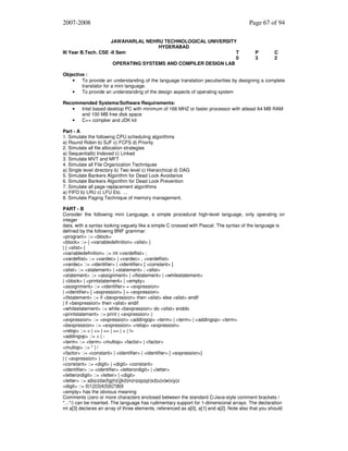 2007-2008
JAWAHARLAL NEHRU TECHNOLOGICAL UNIVERSITY
HYDERABAD
III Year B.Tech. CSE -II Sem
T
0
OPERATING SYSTEMS AND COMPILER DESIGN LAB

Page 67 of 94

P
3

C
2

Objective :
•
To provide an understanding of the language translation peculiarities by designing a complete
translator for a mini language.
•
To provide an understanding of the design aspects of operating system
Recommended Systems/Software Requirements:
•
Intel based desktop PC with minimum of 166 MHZ or faster processor with atleast 64 MB RAM
and 100 MB free disk space
•
C++ complier and JDK kit
Part - A
1. Simulate the following CPU scheduling algorithms
a) Round Robin b) SJF c) FCFS d) Priority
2. Simulate all file allocation strategies
a) Sequentialb) Indexed c) Linked
3. Simulate MVT and MFT
4. Simulate all File Organization Techniques
a) Single level directory b) Two level c) Hierarchical d) DAG
5. Simulate Bankers Algorithm for Dead Lock Avoidance
6. Simulate Bankers Algorithm for Dead Lock Prevention
7. Simulate all page replacement algorithms
a) FIFO b) LRU c) LFU Etc. …
8. Simulate Paging Technique of memory management.
PART - B
Consider the following mini Language, a simple procedural high-level language, only operating on
integer
data, with a syntax looking vaguely like a simple C crossed with Pascal. The syntax of the language is
defined by the following BNF grammar:
<program> ::= <block>
<block> ::= { <variabledefinition> <slist> }
| { <slist> }
<variabledefinition> ::= int <vardeflist> ;
<vardeflist> ::= <vardec> | <vardec> , <vardeflist>
<vardec> ::= <identifier> | <identifier> [ <constant> ]
<slist> ::= <statement> | <statement> ; <slist>
<statement> ::= <assignment> | <ifstatement> | <whilestatement>
| <block> | <printstatement> | <empty>
<assignment> ::= <identifier> = <expression>
| <identifier> [ <expression> ] = <expression>
<ifstatement> ::= if <bexpression> then <slist> else <slist> endif
| if <bexpression> then <slist> endif
<whilestatement> ::= while <bexpression> do <slist> enddo
<printstatement> ::= print ( <expression> )
<expression> ::= <expression> <addingop> <term> | <term> | <addingop> <term>
<bexpression> ::= <expression> <relop> <expression>
<relop> ::= < | <= | == | >= | > | !=
<addingop> ::= + | <term> ::= <term> <multop> <factor> | <factor>
<multop> ::= * | /
<factor> ::= <constant> | <identifier> | <identifier> [ <expression>]
| ( <expression> )
<constant> ::= <digit> | <digit> <constant>
<identifier> ::= <identifier> <letterordigit> | <letter>
<letterordigit> ::= <letter> | <digit>
<letter> ::= a|b|c|d|e|f|g|h|i|j|k|l|m|n|o|p|q|r|s|t|u|v|w|x|y|z
<digit> ::= 0|1|2|3|4|5|6|7|8|9
<empty> has the obvious meaning
Comments (zero or more characters enclosed between the standard C/Java-style comment brackets /
*...*/) can be inserted. The language has rudimentary support for 1-dimensional arrays. The declaration
int a[3] declares an array of three elements, referenced as a[0], a[1] and a[2]. Note also that you should

 