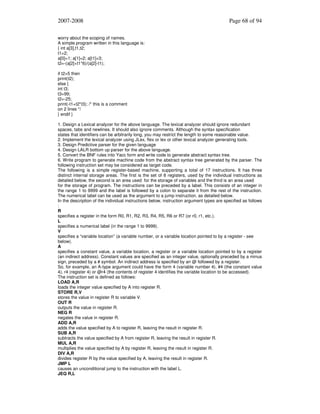 2007-2008

Page 68 of 94

worry about the scoping of names.
A simple program written in this language is:
{ int a[3],t1,t2;
t1=2;
a[0]=1; a[1]=2; a[t1]=3;
t2=-(a[2]+t1*6)/(a[2]-t1);
if t2>5 then
print(t2);
else {
int t3;
t3=99;
t2=-25;
print(-t1+t2*t3); /* this is a comment
on 2 lines */
} endif }
1. Design a Lexical analyzer for the above language. The lexical analyzer should ignore redundant
spaces, tabs and newlines. It should also ignore comments. Although the syntax specification
states that identifiers can be arbitrarily long, you may restrict the length to some reasonable value.
2. Implement the lexical analyzer using JLex, flex or lex or other lexical analyzer generating tools.
3. Design Predictive parser for the given language
4. Design LALR bottom up parser for the above language.
5. Convert the BNF rules into Yacc form and write code to generate abstract syntax tree.
6. Write program to generate machine code from the abstract syntax tree generated by the parser. The
following instruction set may be considered as target code.
The following is a simple register-based machine, supporting a total of 17 instructions. It has three
distinct internal storage areas. The first is the set of 8 registers, used by the individual instructions as
detailed below, the second is an area used for the storage of variables and the third is an area used
for the storage of program. The instructions can be preceded by a label. This consists of an integer in
the range 1 to 9999 and the label is followed by a colon to separate it from the rest of the instruction.
The numerical label can be used as the argument to a jump instruction, as detailed below.
In the description of the individual instructions below, instruction argument types are specified as follows
:
R
specifies a register in the form R0, R1, R2, R3, R4, R5, R6 or R7 (or r0, r1, etc.).
L
specifies a numerical label (in the range 1 to 9999).
V
specifies a “variable location” (a variable number, or a variable location pointed to by a register - see
below).
A
specifies a constant value, a variable location, a register or a variable location pointed to by a register
(an indirect address). Constant values are specified as an integer value, optionally preceded by a minus
sign, preceded by a # symbol. An indirect address is specified by an @ followed by a register.
So, for example, an A-type argument could have the form 4 (variable number 4), #4 (the constant value
4), r4 (register 4) or @r4 (the contents of register 4 identifies the variable location to be accessed).
The instruction set is defined as follows:
LOAD A,R
loads the integer value specified by A into register R.
STORE R,V
stores the value in register R to variable V.
OUT R
outputs the value in register R.
NEG R
negates the value in register R.
ADD A,R
adds the value specified by A to register R, leaving the result in register R.
SUB A,R
subtracts the value specified by A from register R, leaving the result in register R.
MUL A,R
multiplies the value specified by A by register R, leaving the result in register R.
DIV A,R
divides register R by the value specified by A, leaving the result in register R.
JMP L
causes an unconditional jump to the instruction with the label L.
JEQ R,L

 