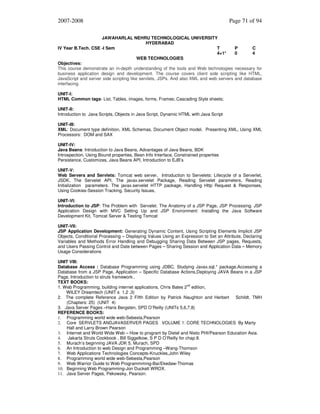 2007-2008

Page 71 of 94

JAWAHARLAL NEHRU TECHNOLOGICAL UNIVERSITY
HYDERABAD
IV Year B.Tech. CSE -I Sem
T
P
C
4+1*
0
4
WEB TECHNOLOGIES
Objectives:
This course demonstrate an in-depth understanding of the tools and Web technologies necessary for
business application design and development. The course covers client side scripting like HTML,
JavaScript and server side scripting like servlets, JSPs. And also XML and web servers and database
interfacing.
UNIT-I:
HTML Common tags- List, Tables, images, forms, Frames; Cascading Style sheets;
UNIT-II:
Introduction to Java Scripts, Objects in Java Script, Dynamic HTML with Java Script
UNIT-III:
XML: Document type definition, XML Schemas, Document Object model, Presenting XML, Using XML
Processors: DOM and SAX
UNIT-IV:
Java Beans: Introduction to Java Beans, Advantages of Java Beans, BDK
Introspection, Using Bound properties, Bean Info Interface, Constrained properties
Persistence, Customizes, Java Beans API, Introduction to EJB’s
UNIT-V:
Web Servers and Servlets: Tomcat web server, Introduction to Servelets: Lifecycle of a Serverlet,
JSDK, The Servelet API, The javax.servelet Package, Reading Servelet parameters, Reading
Initialization parameters. The javax.servelet HTTP package, Handling Http Request & Responses,
Using Cookies-Session Tracking, Security Issues,
UNIT-VI:
Introduction to JSP: The Problem with Servelet. The Anatomy of a JSP Page, JSP Processing. JSP
Application Design with MVC Setting Up and JSP Environment: Installing the Java Software
Development Kit, Tomcat Server & Testing Tomcat
UNIT-VII:
JSP Application Development: Generating Dynamic Content, Using Scripting Elements Implicit JSP
Objects, Conditional Processing – Displaying Values Using an Expression to Set an Attribute, Declaring
Variables and Methods Error Handling and Debugging Sharing Data Between JSP pages, Requests,
and Users Passing Control and Date between Pages – Sharing Session and Application Data – Memory
Usage Considerations
UNIT VIII:
Database Access : Database Programming using JDBC, Studying Javax.sql.* package,Accessing a
Database from a JSP Page, Application – Specific Database Actions,Deploying JAVA Beans in a JSP
Page, Introduction to struts framework..
TEXT BOOKS:
1. Web Programming, building internet applications, Chris Bates 2nd edition,
WILEY Dreamtech (UNIT s 1,2 ,3)
2. The complete Reference Java 2 Fifth Edition by Patrick Naughton and Herbert Schildt. TMH
(Chapters: 25) (UNIT 4)
3. Java Server Pages –Hans Bergsten, SPD O’Reilly (UNITs 5,6,7,8)
REFERENCE BOOKS:
1. Programming world wide web-Sebesta,Pearson
2. Core SERVLETS ANDJAVASERVER PAGES VOLUME 1: CORE TECHNOLOGIES By Marty
Hall and Larry Brown Pearson
3. Internet and World Wide Web – How to program by Dietel and Nieto PHI/Pearson Education Asia.
4.
Jakarta Struts Cookbook , Bill Siggelkow, S P D O’Reilly for chap 8.
5. Murach’s beginning JAVA JDK 5, Murach, SPD
6. An Introduction to web Design and Programming –Wang-Thomson
7. Web Applications Technologies Concepts-Knuckles,John Wiley
8. Programming world wide web-Sebesta,Pearson
9. Web Warrior Guide to Web Programmming-Bai/Ekedaw-Thomas
10. Beginning Web Programming-Jon Duckett WROX.
11. Java Server Pages, Pekowsky, Pearson.

 