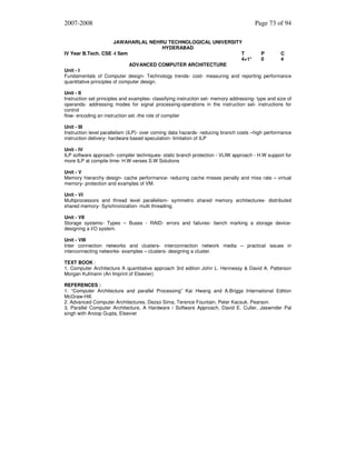 2007-2008

Page 73 of 94

JAWAHARLAL NEHRU TECHNOLOGICAL UNIVERSITY
HYDERABAD
IV Year B.Tech. CSE -I Sem
T
P
C
4+1*
0
4
ADVANCED COMPUTER ARCHITECTURE
Unit - I
Fundamentals of Computer design- Technology trends- cost- measuring and reporting performance
quantitative principles of computer design.
Unit - II
Instruction set principles and examples- classifying instruction set- memory addressing- type and size of
operands- addressing modes for signal processing-operations in the instruction set- instructions for
control
flow- encoding an instruction set.-the role of compiler
Unit - III
Instruction level parallelism (ILP)- over coming data hazards- reducing branch costs –high performance
instruction delivery- hardware based speculation- limitation of ILP
Unit - IV
ILP software approach- compiler techniques- static branch protection - VLIW approach - H.W support for
more ILP at compile time- H.W verses S.W Solutions
Unit - V
Memory hierarchy design- cache performance- reducing cache misses penalty and miss rate – virtual
memory- protection and examples of VM.
Unit - VI
Multiprocessors and thread level parallelism- symmetric shared memory architectures- distributed
shared memory- Synchronization- multi threading.
Unit - VII
Storage systems- Types – Buses - RAID- errors and failures- bench marking a storage devicedesigning a I/O system.
Unit - VIII
Inter connection networks and clusters- interconnection network media – practical issues in
interconnecting networks- examples – clusters- designing a cluster.
TEXT BOOK :
1. Computer Architecture A quantitative approach 3rd edition John L. Hennessy & David A. Patterson
Morgan Kufmann (An Imprint of Elsevier)
REFERENCES :
1. “Computer Architecture and parallel Processing” Kai Hwang and A.Briggs International Edition
McGraw-Hill.
2. Advanced Computer Architectures, Dezso Sima, Terence Fountain, Peter Kacsuk, Pearson.
3. Parallel Computer Architecture, A Hardware / Software Approach, David E. Culler, Jaswinder Pal
singh with Anoop Gupta, Elsevier

 