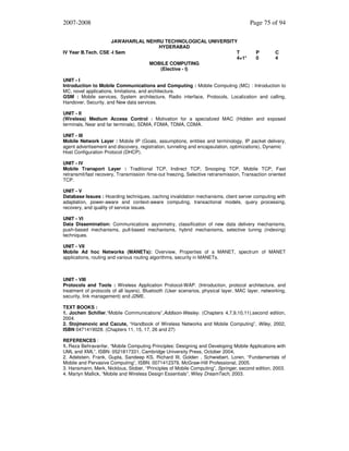 2007-2008
JAWAHARLAL NEHRU TECHNOLOGICAL UNIVERSITY
HYDERABAD
IV Year B.Tech. CSE -I Sem
T
4+1*
MOBILE COMPUTING
(Elective - I)

Page 75 of 94

P
0

C
4

UNIT - I
Introduction to Mobile Communications and Computing : Mobile Computing (MC) : Introduction to
MC, novel applications, limitations, and architecture.
GSM : Mobile services, System architecture, Radio interface, Protocols, Localization and calling,
Handover, Security, and New data services.
UNIT - II
(Wireless) Medium Access Control : Motivation for a specialized MAC (Hidden and exposed
terminals, Near and far terminals), SDMA, FDMA, TDMA, CDMA.
UNIT - III
Mobile Network Layer : Mobile IP (Goals, assumptions, entities and terminology, IP packet delivery,
agent advertisement and discovery, registration, tunneling and encapsulation, optimizations), Dynamic
Host Configuration Protocol (DHCP).
UNIT - IV
Mobile Transport Layer : Traditional TCP, Indirect TCP, Snooping TCP, Mobile TCP, Fast
retransmit/fast recovery, Transmission /time-out freezing, Selective retransmission, Transaction oriented
TCP.
UNIT - V
Database Issues : Hoarding techniques, caching invalidation mechanisms, client server computing with
adaptation, power-aware and context-aware computing, transactional models, query processing,
recovery, and quality of service issues.
UNIT - VI
Data Dissemination: Communications asymmetry, classification of new data delivery mechanisms,
push-based mechanisms, pull-based mechanisms, hybrid mechanisms, selective tuning (indexing)
techniques.
UNIT - VII
Mobile Ad hoc Networks (MANETs): Overview, Properties of a MANET, spectrum of MANET
applications, routing and various routing algorithms, security in MANETs.

UNIT - VIII
Protocols and Tools : Wireless Application Protocol-WAP. (Introduction, protocol architecture, and
treatment of protocols of all layers), Bluetooth (User scenarios, physical layer, MAC layer, networking,
security, link management) and J2ME.
TEXT BOOKS :
1. Jochen Schiller,“Mobile Communications”,Addison-Wesley. (Chapters 4,7,9,10,11),second edition,
2004.
2. Stojmenovic and Cacute, “Handbook of Wireless Networks and Mobile Computing”, Wiley, 2002,
ISBN 0471419028. (Chapters 11, 15, 17, 26 and 27)
REFERENCES :
1. Reza Behravanfar, “Mobile Computing Principles: Designing and Developing Mobile Applications with
UML and XML”, ISBN: 0521817331, Cambridge University Press, October 2004,
2. Adelstein, Frank, Gupta, Sandeep KS, Richard III, Golden , Schwiebert, Loren, “Fundamentals of
Mobile and Pervasive Computing”, ISBN: 0071412379, McGraw-Hill Professional, 2005.
3. Hansmann, Merk, Nicklous, Stober, “Principles of Mobile Computing”, Springer, second edition, 2003.
4. Martyn Mallick, “Mobile and Wireless Design Essentials”, Wiley DreamTech, 2003.

 